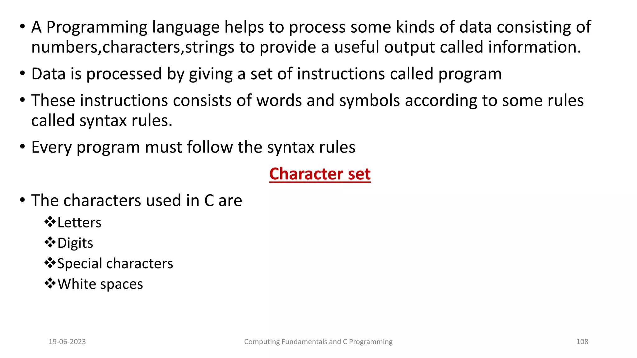 &bull; A Programming language helps to process some kinds of data consisting of
numbers,characters,strings to provide a useful output called information.
&bull; Data is processed by giving a set of instructions called program
&bull; These instructions consists of words and symbols according to some rules
called syntax rules.
&bull; Every program must follow the syntax rules
Character set
&bull; The characters used in C are
Letters
Digits
Special characters
White spaces
19-06-2023 Computing Fundamentals and C Programming 108
 