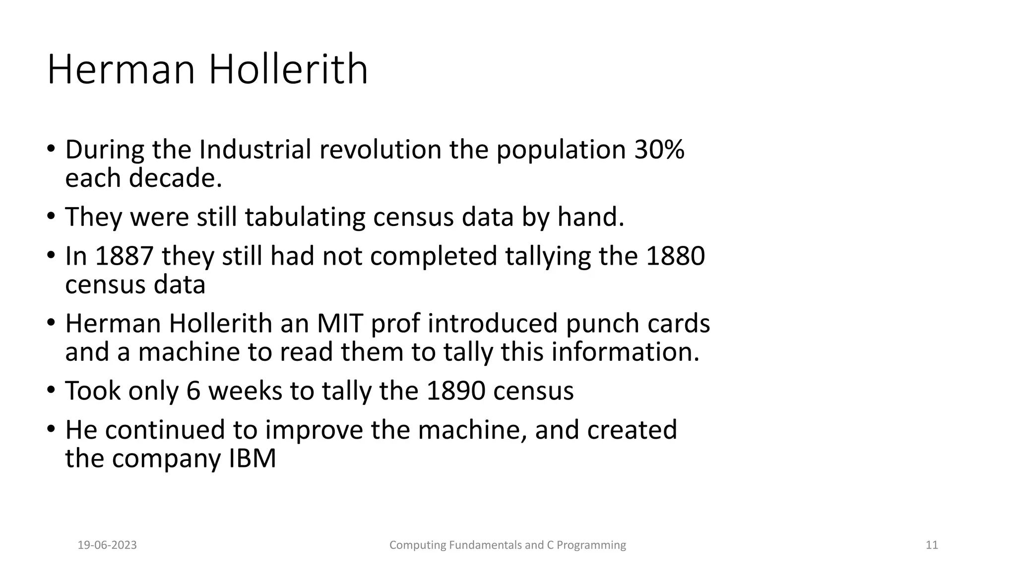 19-06-2023 Computing Fundamentals and C Programming 11
Herman Hollerith
&bull; During the Industrial revolution the population 30%
each decade.
&bull; They were still tabulating census data by hand.
&bull; In 1887 they still had not completed tallying the 1880
census data
&bull; Herman Hollerith an MIT prof introduced punch cards
and a machine to read them to tally this information.
&bull; Took only 6 weeks to tally the 1890 census
&bull; He continued to improve the machine, and created
the company IBM
 