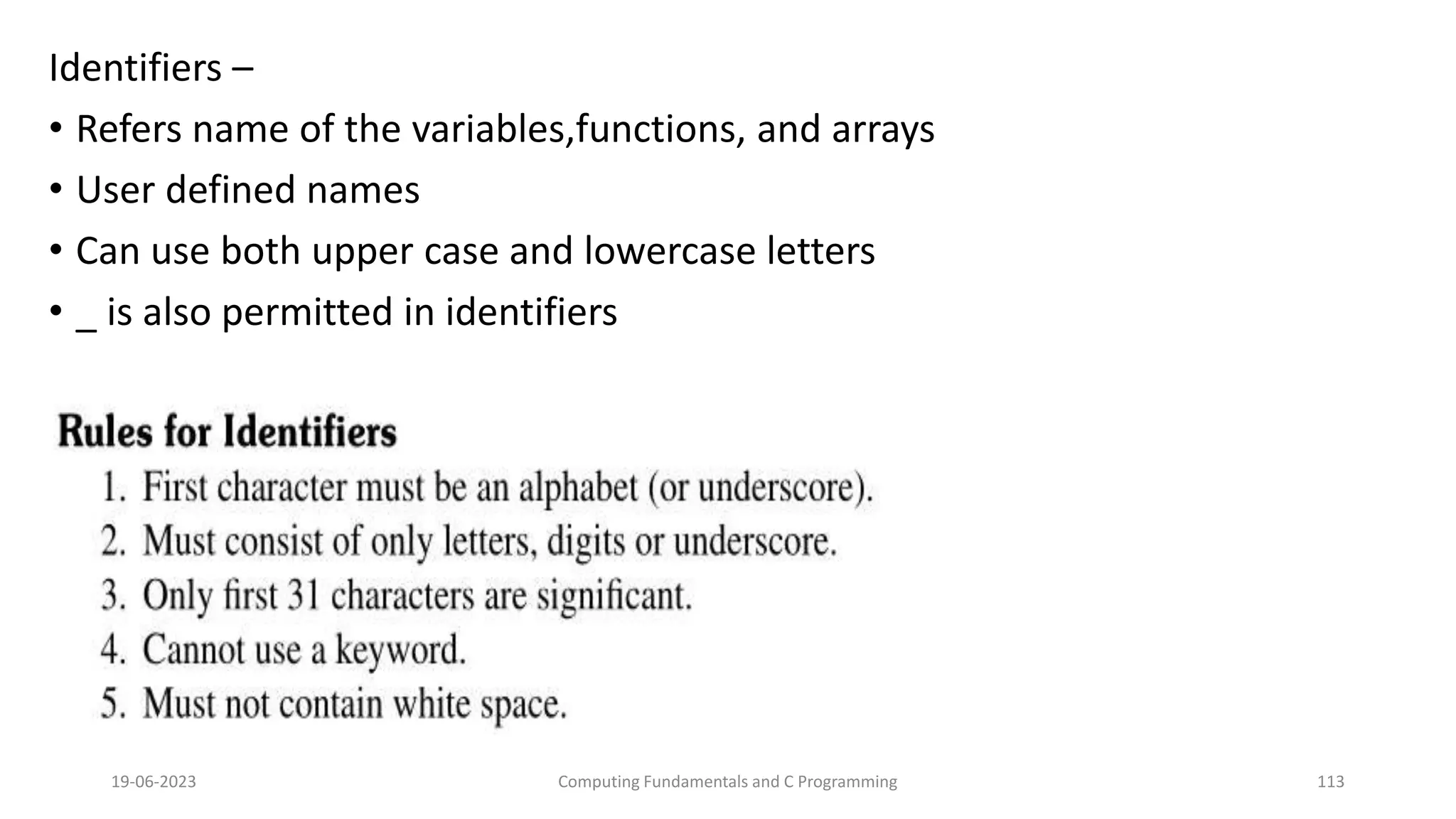 Identifiers &ndash;
&bull; Refers name of the variables,functions, and arrays
&bull; User defined names
&bull; Can use both upper case and lowercase letters
&bull; _ is also permitted in identifiers
19-06-2023 Computing Fundamentals and C Programming 113
 