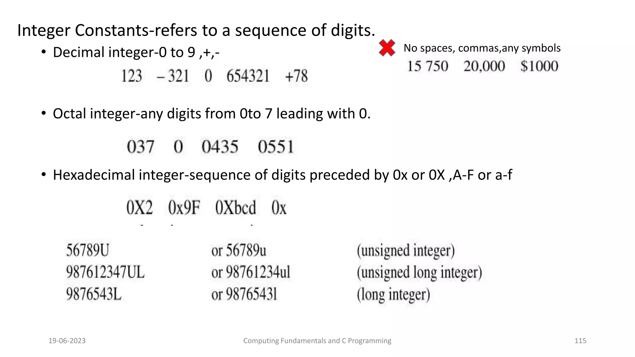 Integer Constants-refers to a sequence of digits.
&bull; Decimal integer-0 to 9 ,+,-
&bull; Octal integer-any digits from 0to 7 leading with 0.
&bull; Hexadecimal integer-sequence of digits preceded by 0x or 0X ,A-F or a-f
19-06-2023 Computing Fundamentals and C Programming 115
No spaces, commas,any symbols
 