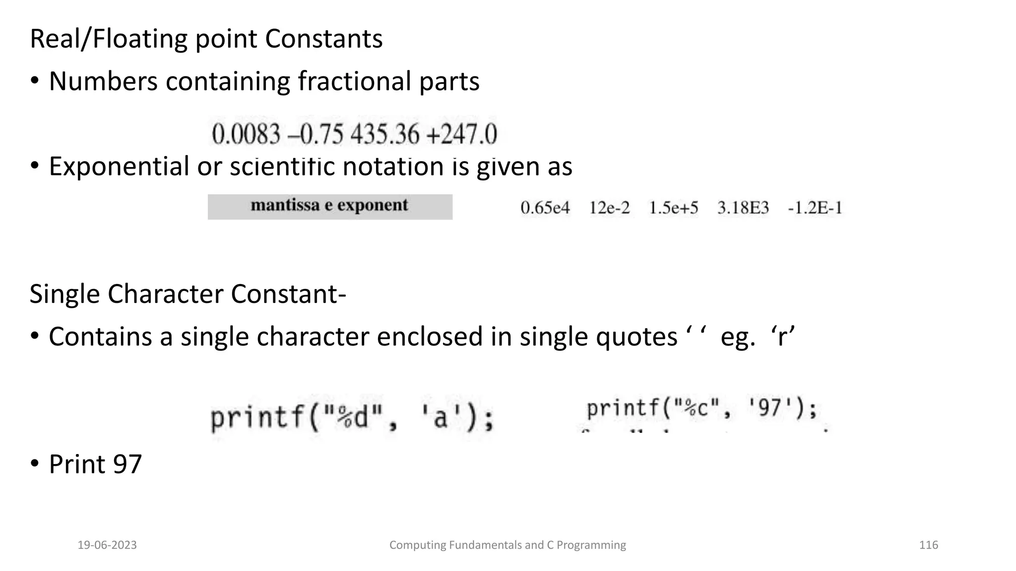 Real/Floating point Constants
&bull; Numbers containing fractional parts
&bull; Exponential or scientific notation is given as
Single Character Constant-
&bull; Contains a single character enclosed in single quotes &lsquo; &lsquo; eg. &lsquo;r&rsquo;
&bull; Print 97
19-06-2023 Computing Fundamentals and C Programming 116
 