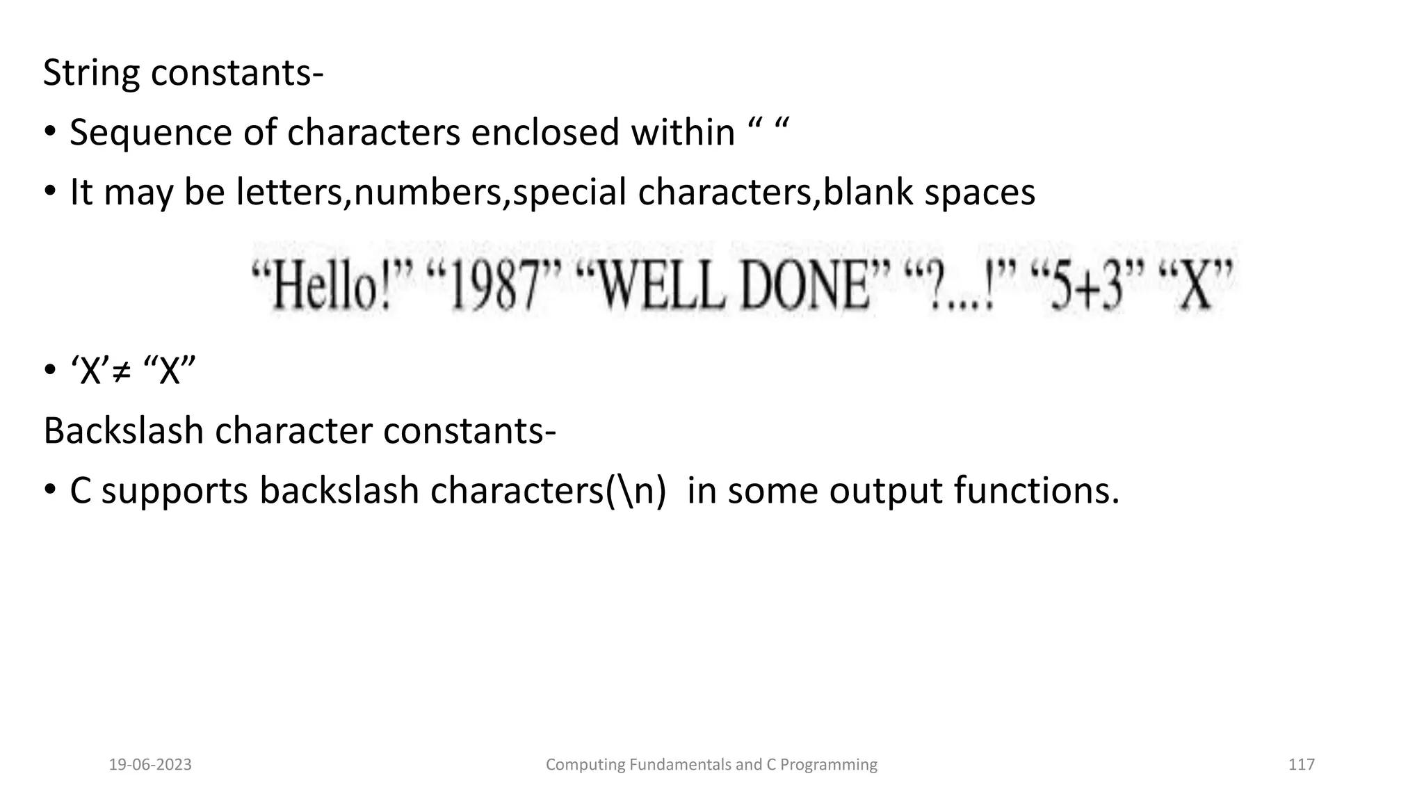 String constants-
&bull; Sequence of characters enclosed within &ldquo; &ldquo;
&bull; It may be letters,numbers,special characters,blank spaces
&bull; &lsquo;X&rsquo;&ne; &ldquo;X&rdquo;
Backslash character constants-
&bull; C supports backslash characters(n) in some output functions.
19-06-2023 Computing Fundamentals and C Programming 117
 