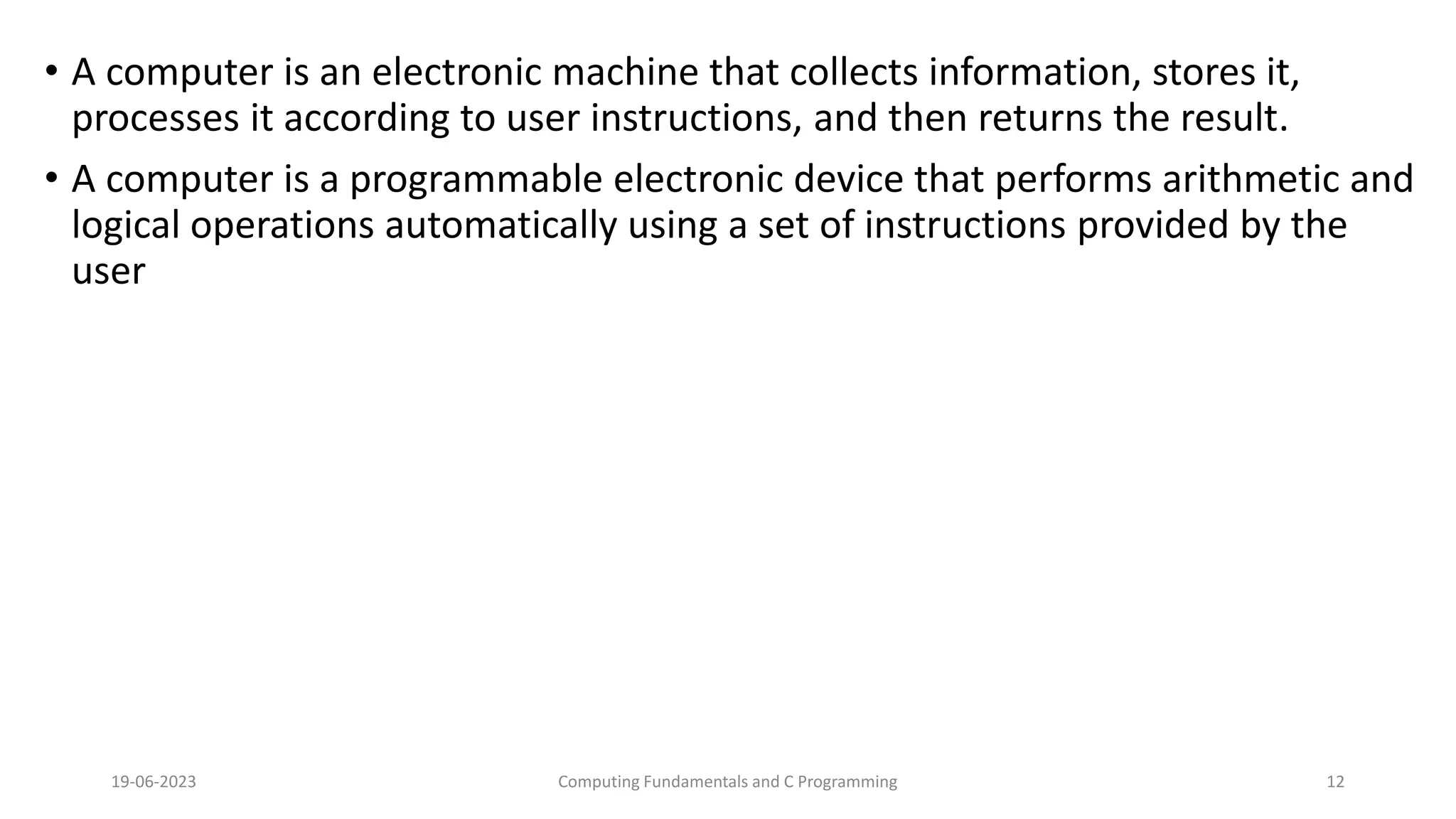 &bull; A computer is an electronic machine that collects information, stores it,
processes it according to user instructions, and then returns the result.
&bull; A computer is a programmable electronic device that performs arithmetic and
logical operations automatically using a set of instructions provided by the
user
19-06-2023 Computing Fundamentals and C Programming 12
 