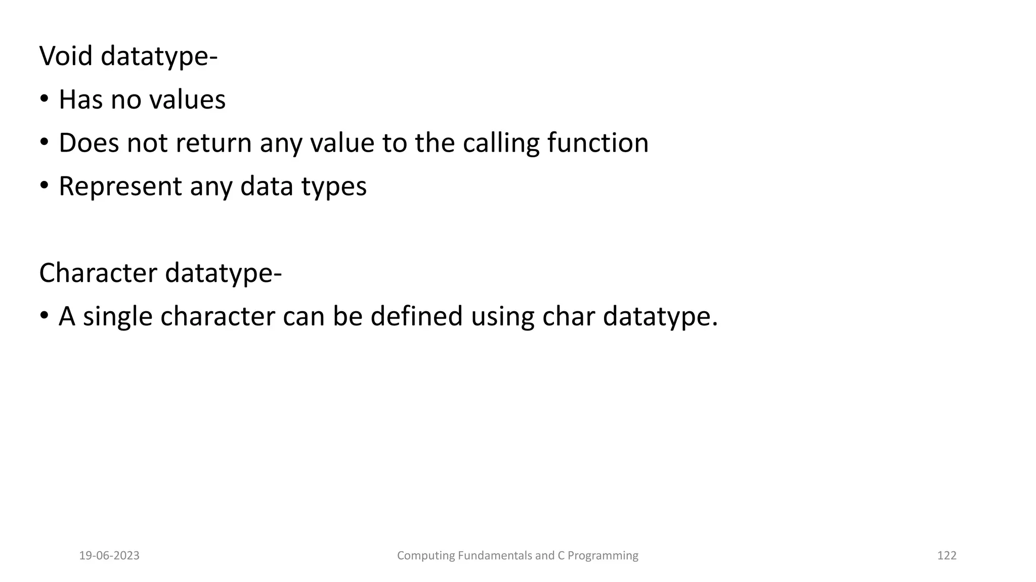 Void datatype-
&bull; Has no values
&bull; Does not return any value to the calling function
&bull; Represent any data types
Character datatype-
&bull; A single character can be defined using char datatype.
19-06-2023 Computing Fundamentals and C Programming 122
 