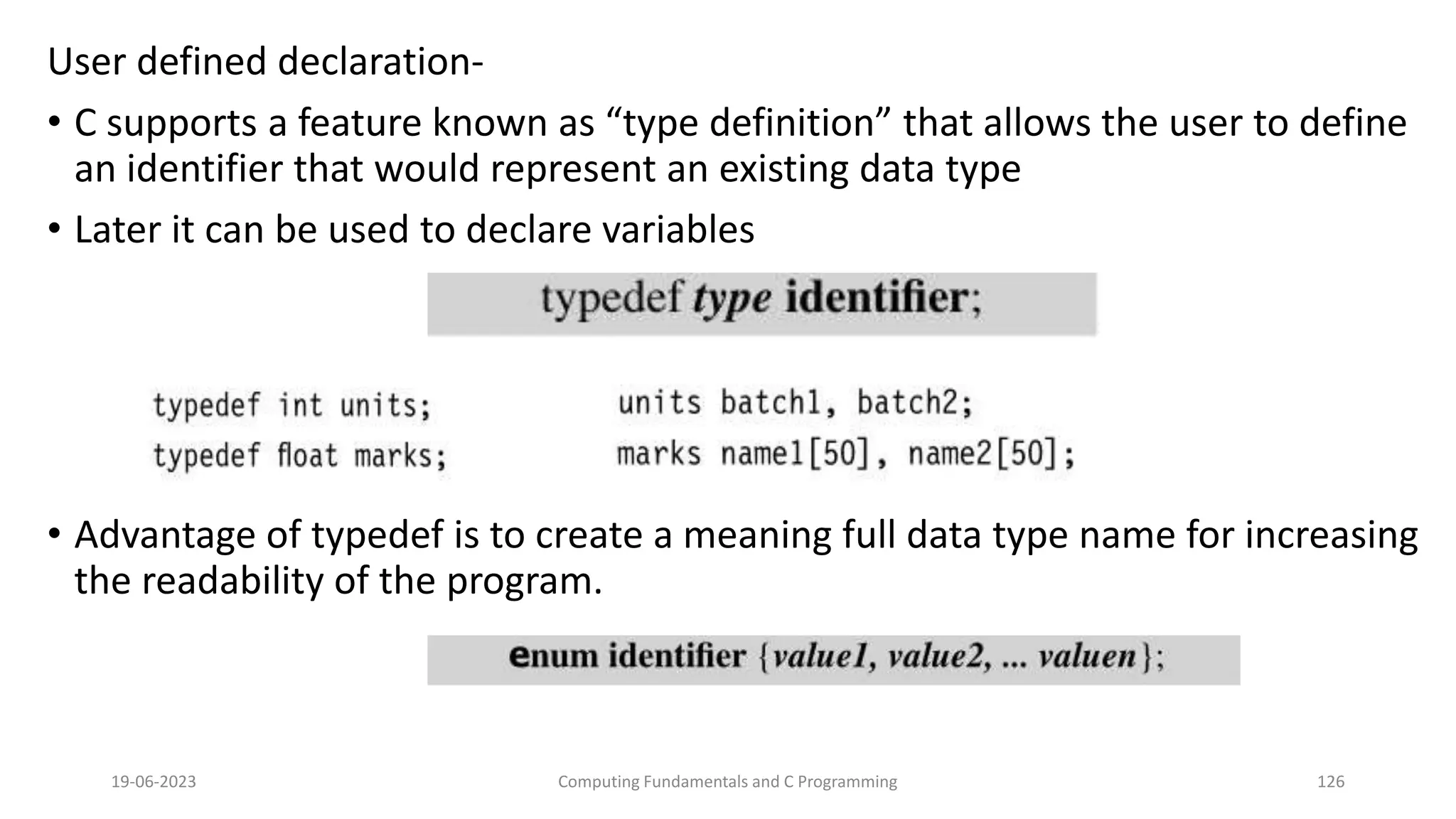 User defined declaration-
&bull; C supports a feature known as &ldquo;type definition&rdquo; that allows the user to define
an identifier that would represent an existing data type
&bull; Later it can be used to declare variables
&bull; Advantage of typedef is to create a meaning full data type name for increasing
the readability of the program.
19-06-2023 Computing Fundamentals and C Programming 126
 