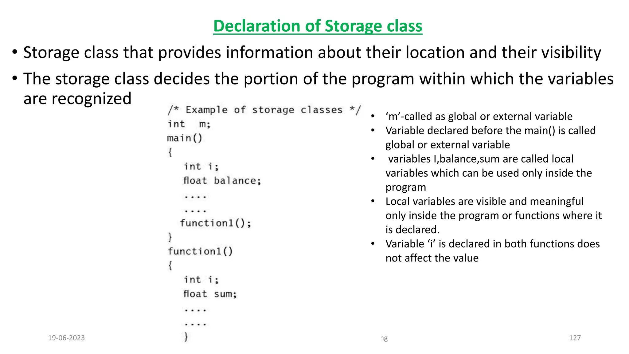 Declaration of Storage class
&bull; Storage class that provides information about their location and their visibility
&bull; The storage class decides the portion of the program within which the variables
are recognized
19-06-2023 Computing Fundamentals and C Programming 127
&bull; &lsquo;m&rsquo;-called as global or external variable
&bull; Variable declared before the main() is called
global or external variable
&bull; variables I,balance,sum are called local
variables which can be used only inside the
program
&bull; Local variables are visible and meaningful
only inside the program or functions where it
is declared.
&bull; Variable &lsquo;i&rsquo; is declared in both functions does
not affect the value
 