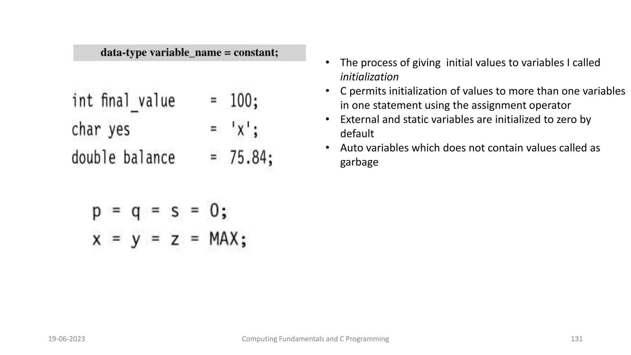 19-06-2023 Computing Fundamentals and C Programming 131
&bull; The process of giving initial values to variables I called
initialization
&bull; C permits initialization of values to more than one variables
in one statement using the assignment operator
&bull; External and static variables are initialized to zero by
default
&bull; Auto variables which does not contain values called as
garbage
 