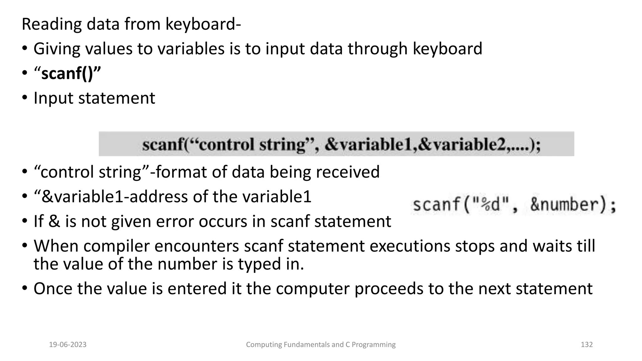 Reading data from keyboard-
&bull; Giving values to variables is to input data through keyboard
&bull; &ldquo;scanf()&rdquo;
&bull; Input statement
&bull; &ldquo;control string&rdquo;-format of data being received
&bull; &ldquo;&variable1-address of the variable1
&bull; If & is not given error occurs in scanf statement
&bull; When compiler encounters scanf statement executions stops and waits till
the value of the number is typed in.
&bull; Once the value is entered it the computer proceeds to the next statement
19-06-2023 Computing Fundamentals and C Programming 132
 