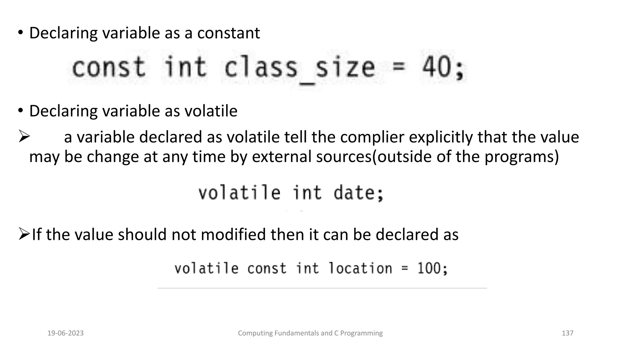 &bull; Declaring variable as a constant
&bull; Declaring variable as volatile
 a variable declared as volatile tell the complier explicitly that the value
may be change at any time by external sources(outside of the programs)
If the value should not modified then it can be declared as
19-06-2023 Computing Fundamentals and C Programming 137
 