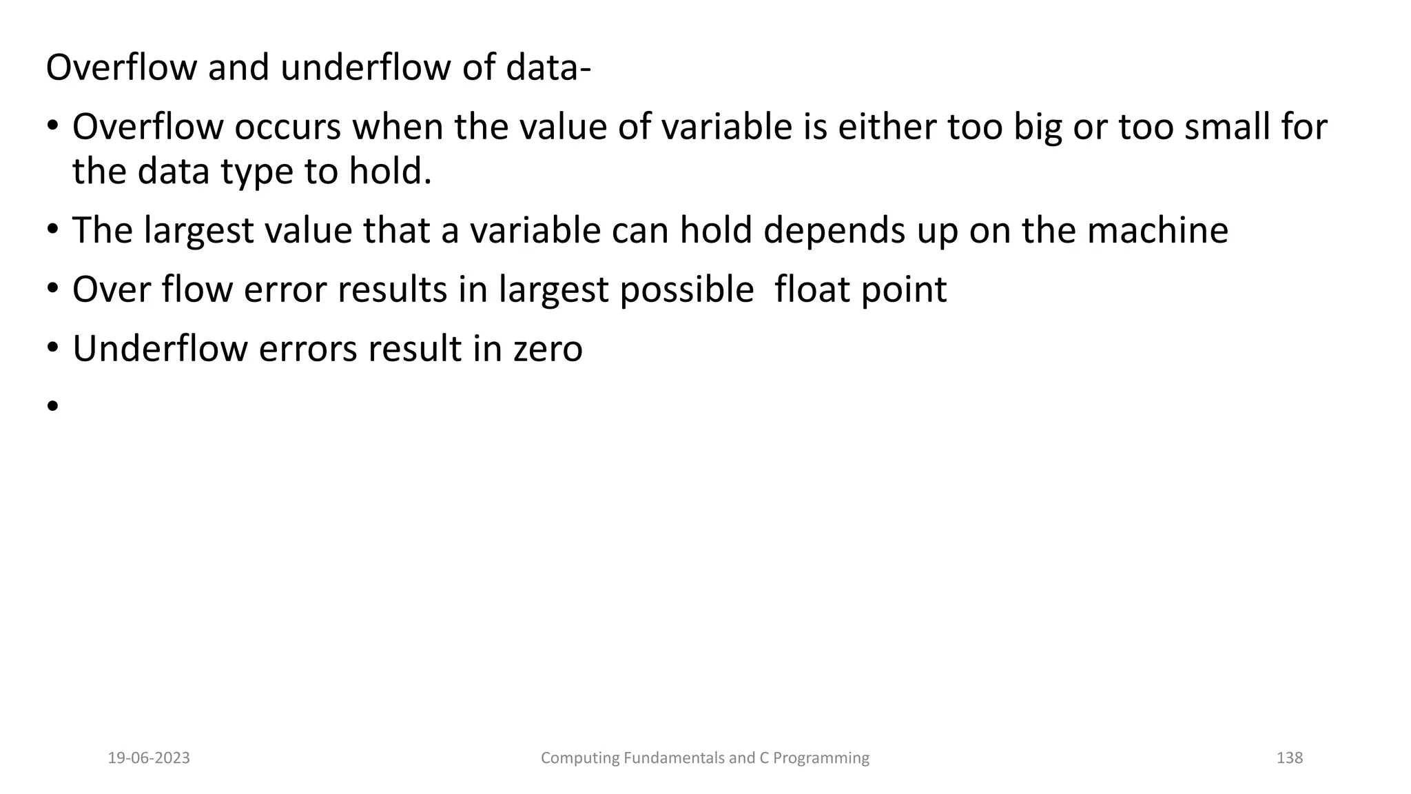 Overflow and underflow of data-
&bull; Overflow occurs when the value of variable is either too big or too small for
the data type to hold.
&bull; The largest value that a variable can hold depends up on the machine
&bull; Over flow error results in largest possible float point
&bull; Underflow errors result in zero
&bull;
19-06-2023 Computing Fundamentals and C Programming 138
 