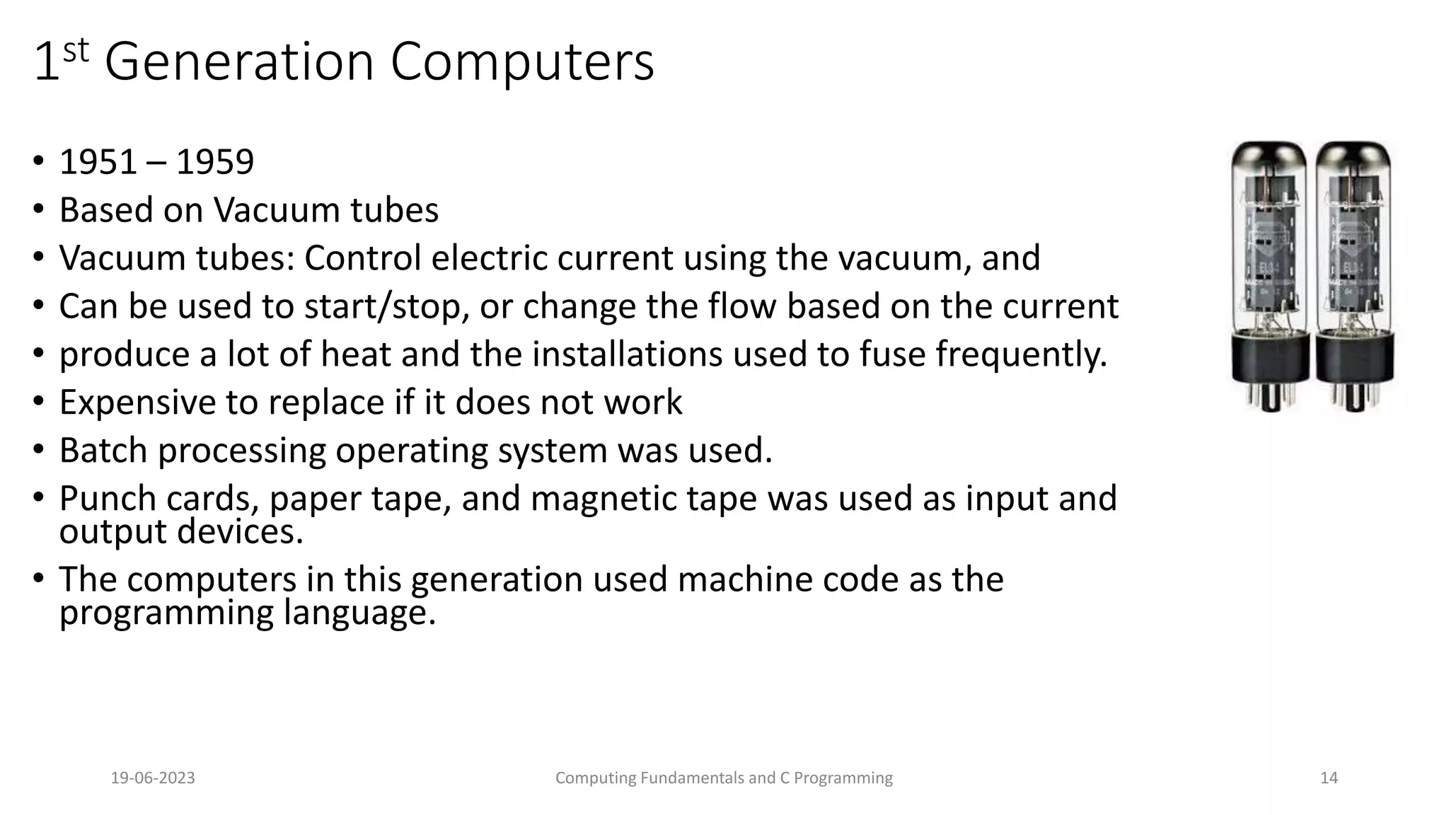 19-06-2023 Computing Fundamentals and C Programming 14
1st Generation Computers
&bull; 1951 &ndash; 1959
&bull; Based on Vacuum tubes
&bull; Vacuum tubes: Control electric current using the vacuum, and
&bull; Can be used to start/stop, or change the flow based on the current
&bull; produce a lot of heat and the installations used to fuse frequently.
&bull; Expensive to replace if it does not work
&bull; Batch processing operating system was used.
&bull; Punch cards, paper tape, and magnetic tape was used as input and
output devices.
&bull; The computers in this generation used machine code as the
programming language.
 