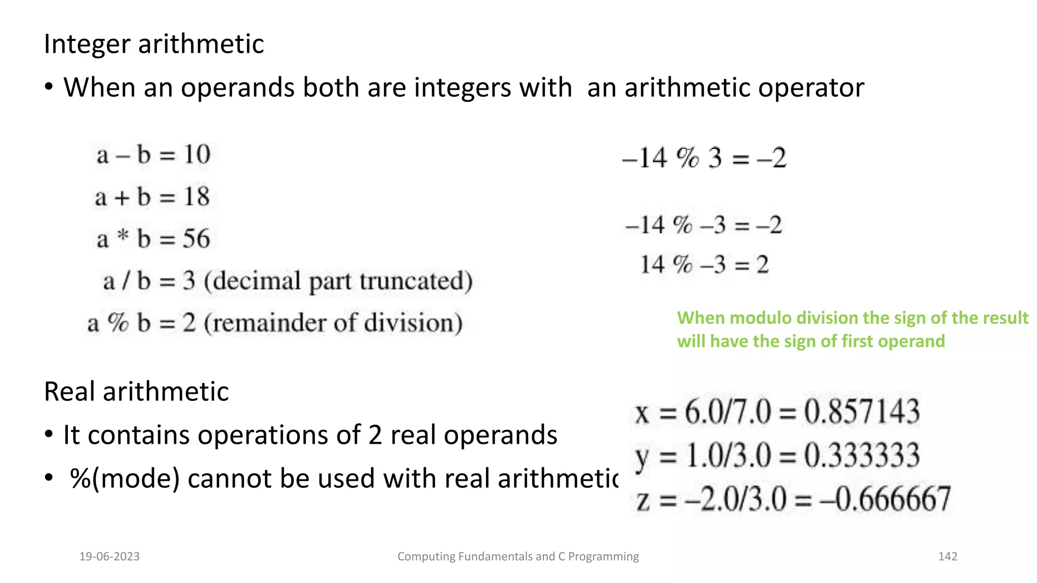 Integer arithmetic
&bull; When an operands both are integers with an arithmetic operator
Real arithmetic
&bull; It contains operations of 2 real operands
&bull; %(mode) cannot be used with real arithmetic
19-06-2023 Computing Fundamentals and C Programming 142
When modulo division the sign of the result
will have the sign of first operand
 