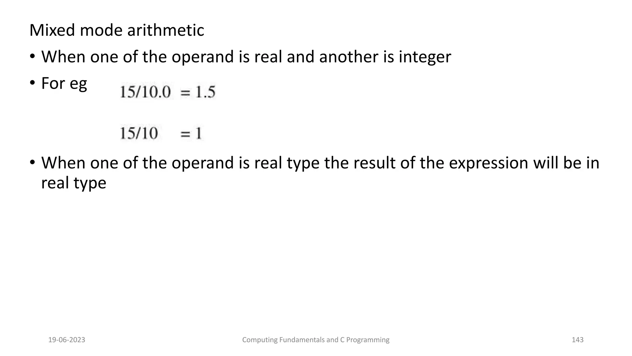 Mixed mode arithmetic
&bull; When one of the operand is real and another is integer
&bull; For eg
&bull; When one of the operand is real type the result of the expression will be in
real type
19-06-2023 Computing Fundamentals and C Programming 143
 