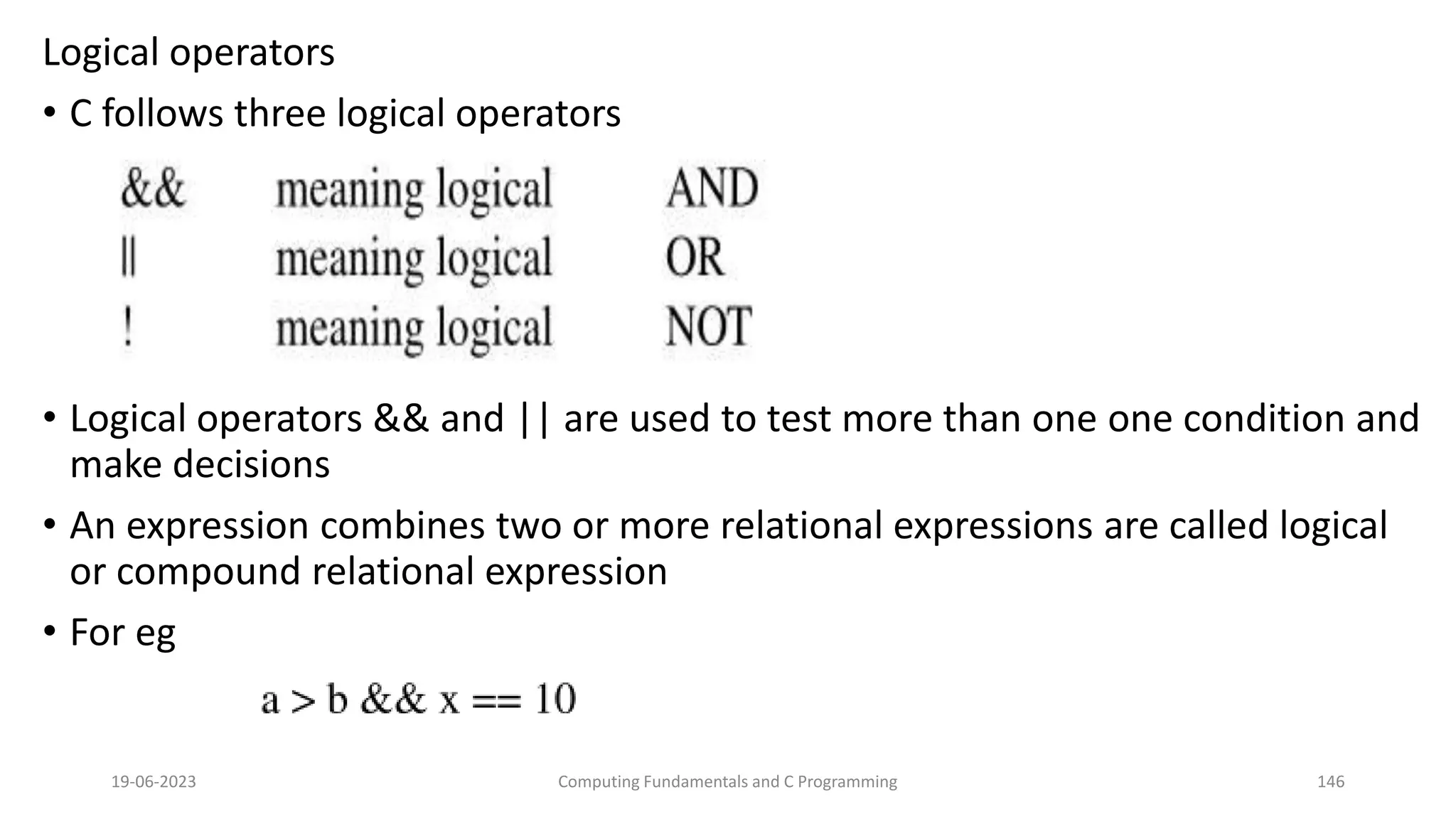 Logical operators
&bull; C follows three logical operators
&bull; Logical operators && and || are used to test more than one one condition and
make decisions
&bull; An expression combines two or more relational expressions are called logical
or compound relational expression
&bull; For eg
19-06-2023 Computing Fundamentals and C Programming 146
 