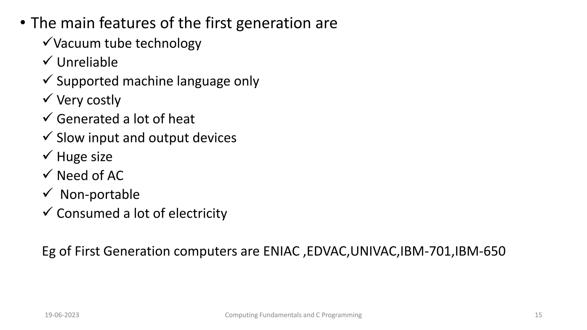 &bull; The main features of the first generation are
Vacuum tube technology
 Unreliable
 Supported machine language only
 Very costly
 Generated a lot of heat
 Slow input and output devices
 Huge size
 Need of AC
 Non-portable
 Consumed a lot of electricity
Eg of First Generation computers are ENIAC ,EDVAC,UNIVAC,IBM-701,IBM-650
19-06-2023 Computing Fundamentals and C Programming 15
 