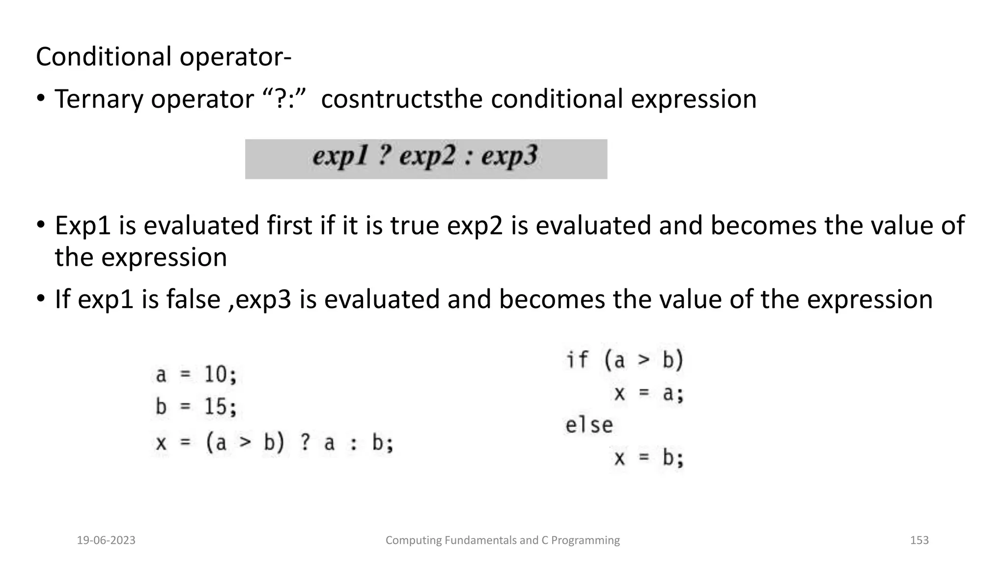 Conditional operator-
&bull; Ternary operator &ldquo;?:&rdquo; cosntructsthe conditional expression
&bull; Exp1 is evaluated first if it is true exp2 is evaluated and becomes the value of
the expression
&bull; If exp1 is false ,exp3 is evaluated and becomes the value of the expression
19-06-2023 Computing Fundamentals and C Programming 153
 