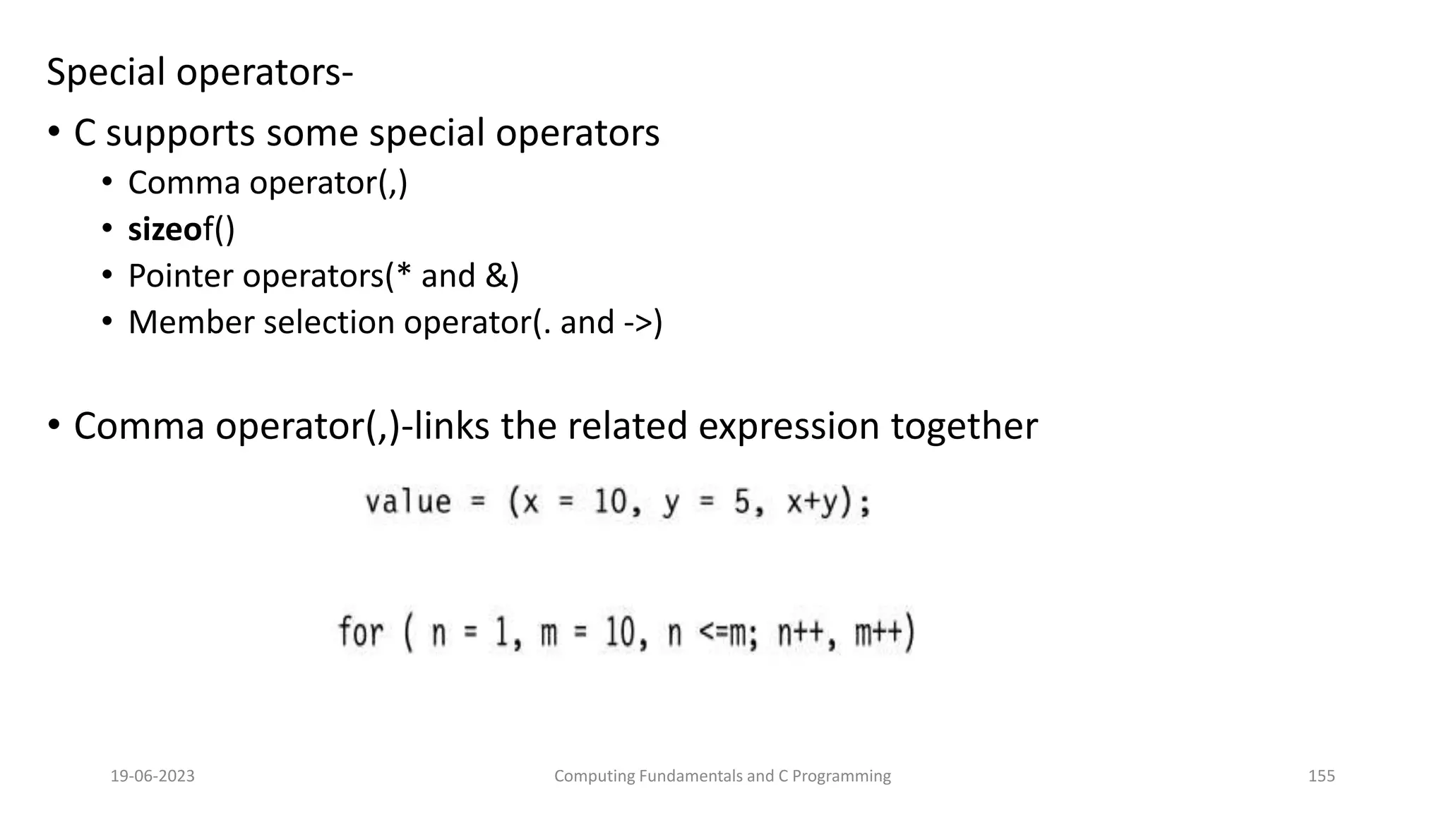 Special operators-
&bull; C supports some special operators
&bull; Comma operator(,)
&bull; sizeof()
&bull; Pointer operators(* and &)
&bull; Member selection operator(. and ->)
&bull; Comma operator(,)-links the related expression together
19-06-2023 Computing Fundamentals and C Programming 155
 