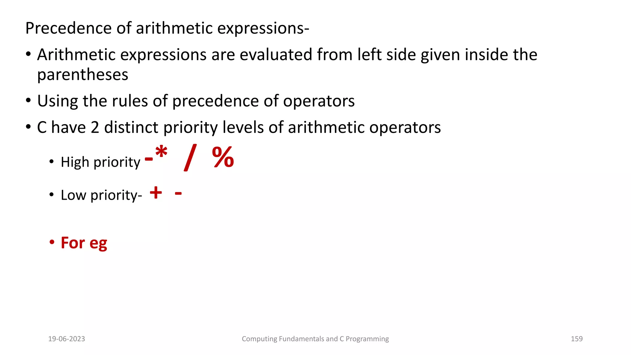 Precedence of arithmetic expressions-
&bull; Arithmetic expressions are evaluated from left side given inside the
parentheses
&bull; Using the rules of precedence of operators
&bull; C have 2 distinct priority levels of arithmetic operators
&bull; High priority -* / %
&bull; Low priority- + -
&bull; For eg
19-06-2023 Computing Fundamentals and C Programming 159
 