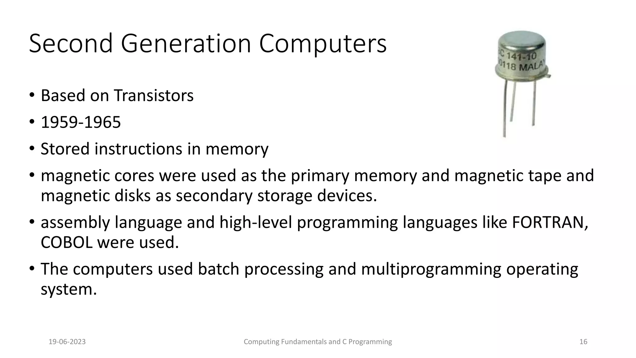 19-06-2023 Computing Fundamentals and C Programming 16
Second Generation Computers
&bull; Based on Transistors
&bull; 1959-1965
&bull; Stored instructions in memory
&bull; magnetic cores were used as the primary memory and magnetic tape and
magnetic disks as secondary storage devices.
&bull; assembly language and high-level programming languages like FORTRAN,
COBOL were used.
&bull; The computers used batch processing and multiprogramming operating
system.
 