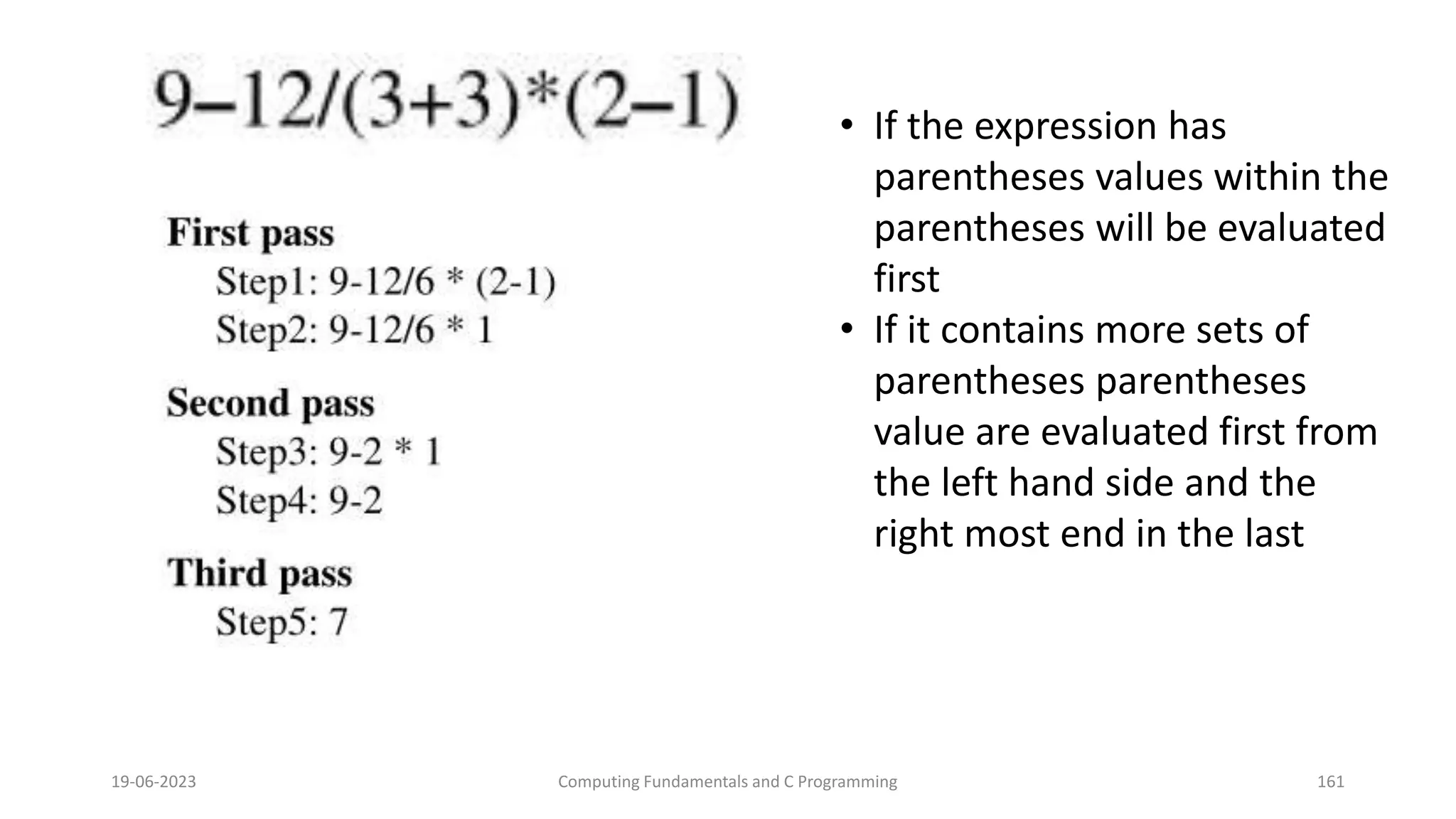 19-06-2023 Computing Fundamentals and C Programming 161
&bull; If the expression has
parentheses values within the
parentheses will be evaluated
first
&bull; If it contains more sets of
parentheses parentheses
value are evaluated first from
the left hand side and the
right most end in the last
 