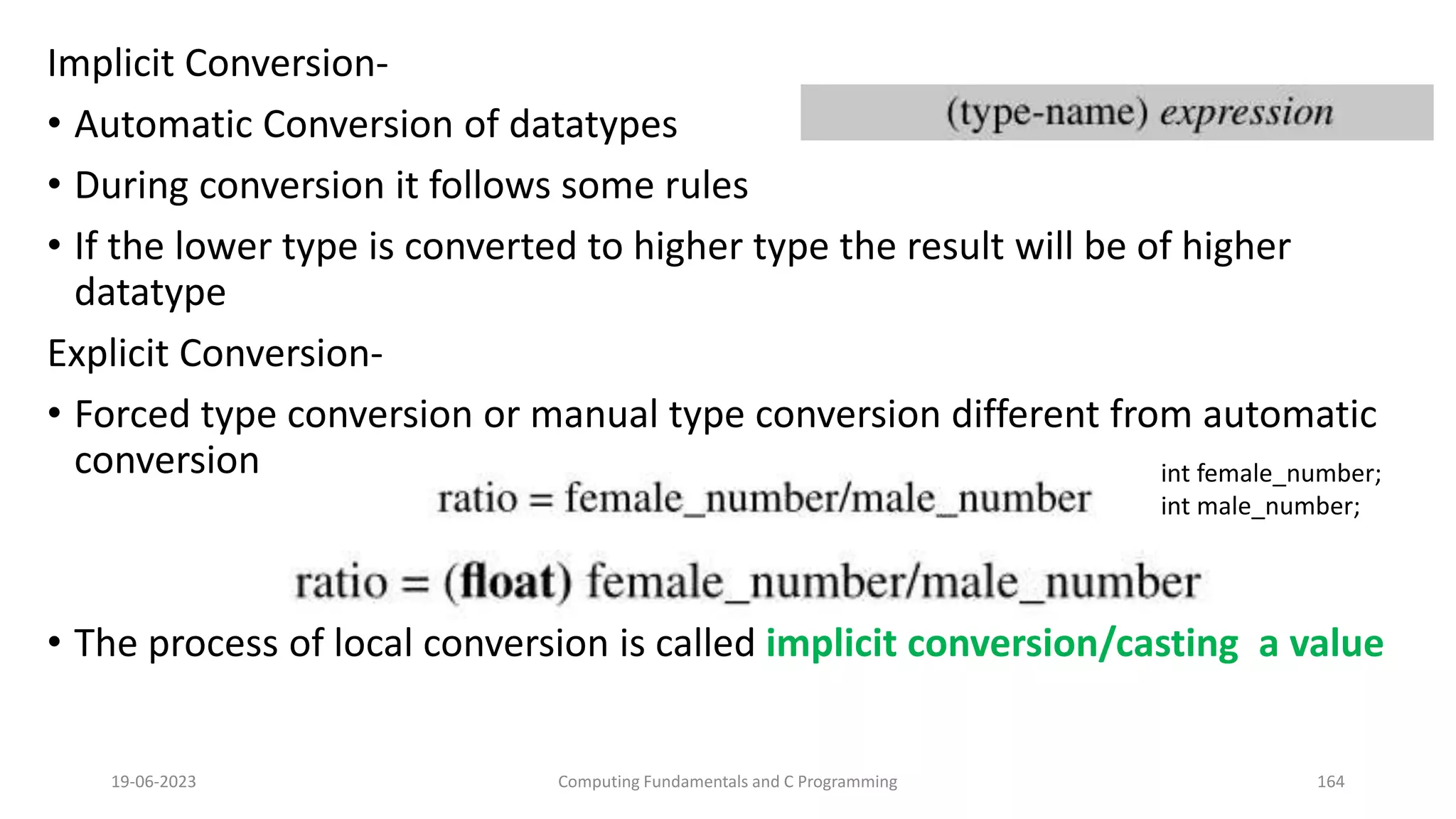 Implicit Conversion-
&bull; Automatic Conversion of datatypes
&bull; During conversion it follows some rules
&bull; If the lower type is converted to higher type the result will be of higher
datatype
Explicit Conversion-
&bull; Forced type conversion or manual type conversion different from automatic
conversion
&bull; The process of local conversion is called implicit conversion/casting a value
19-06-2023 Computing Fundamentals and C Programming 164
int female_number;
int male_number;
 