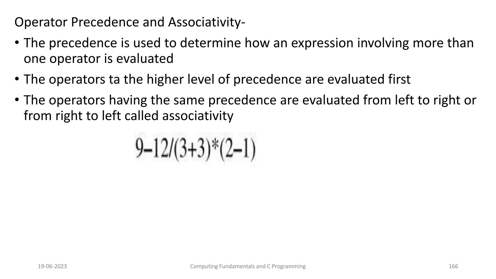 Operator Precedence and Associativity-
&bull; The precedence is used to determine how an expression involving more than
one operator is evaluated
&bull; The operators ta the higher level of precedence are evaluated first
&bull; The operators having the same precedence are evaluated from left to right or
from right to left called associativity
19-06-2023 Computing Fundamentals and C Programming 166
 