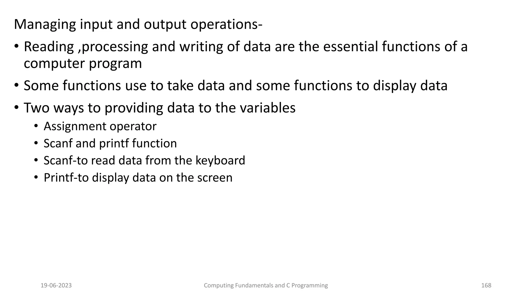 Managing input and output operations-
&bull; Reading ,processing and writing of data are the essential functions of a
computer program
&bull; Some functions use to take data and some functions to display data
&bull; Two ways to providing data to the variables
&bull; Assignment operator
&bull; Scanf and printf function
&bull; Scanf-to read data from the keyboard
&bull; Printf-to display data on the screen
19-06-2023 Computing Fundamentals and C Programming 168
 