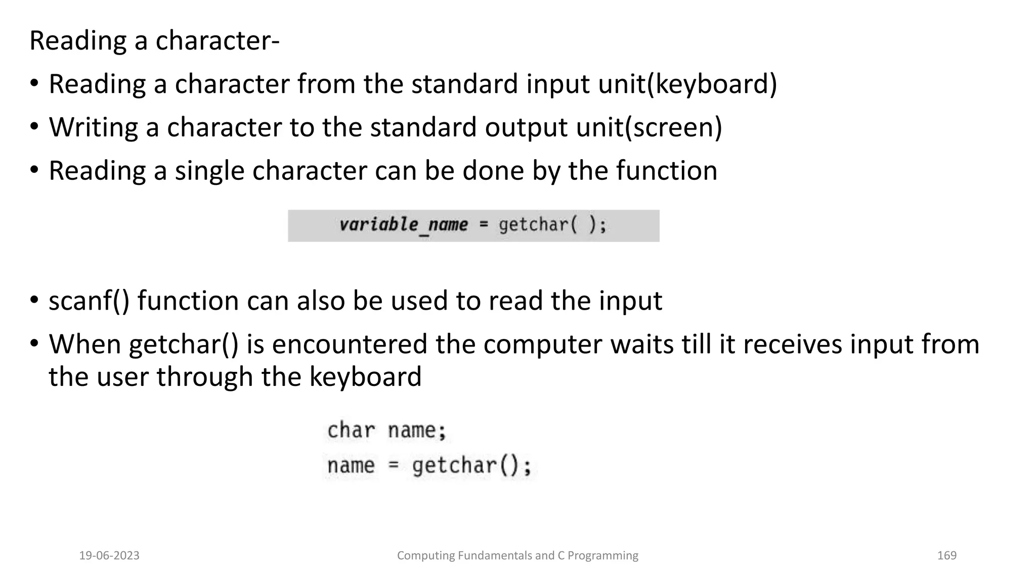 Reading a character-
&bull; Reading a character from the standard input unit(keyboard)
&bull; Writing a character to the standard output unit(screen)
&bull; Reading a single character can be done by the function
&bull; scanf() function can also be used to read the input
&bull; When getchar() is encountered the computer waits till it receives input from
the user through the keyboard
19-06-2023 Computing Fundamentals and C Programming 169
 