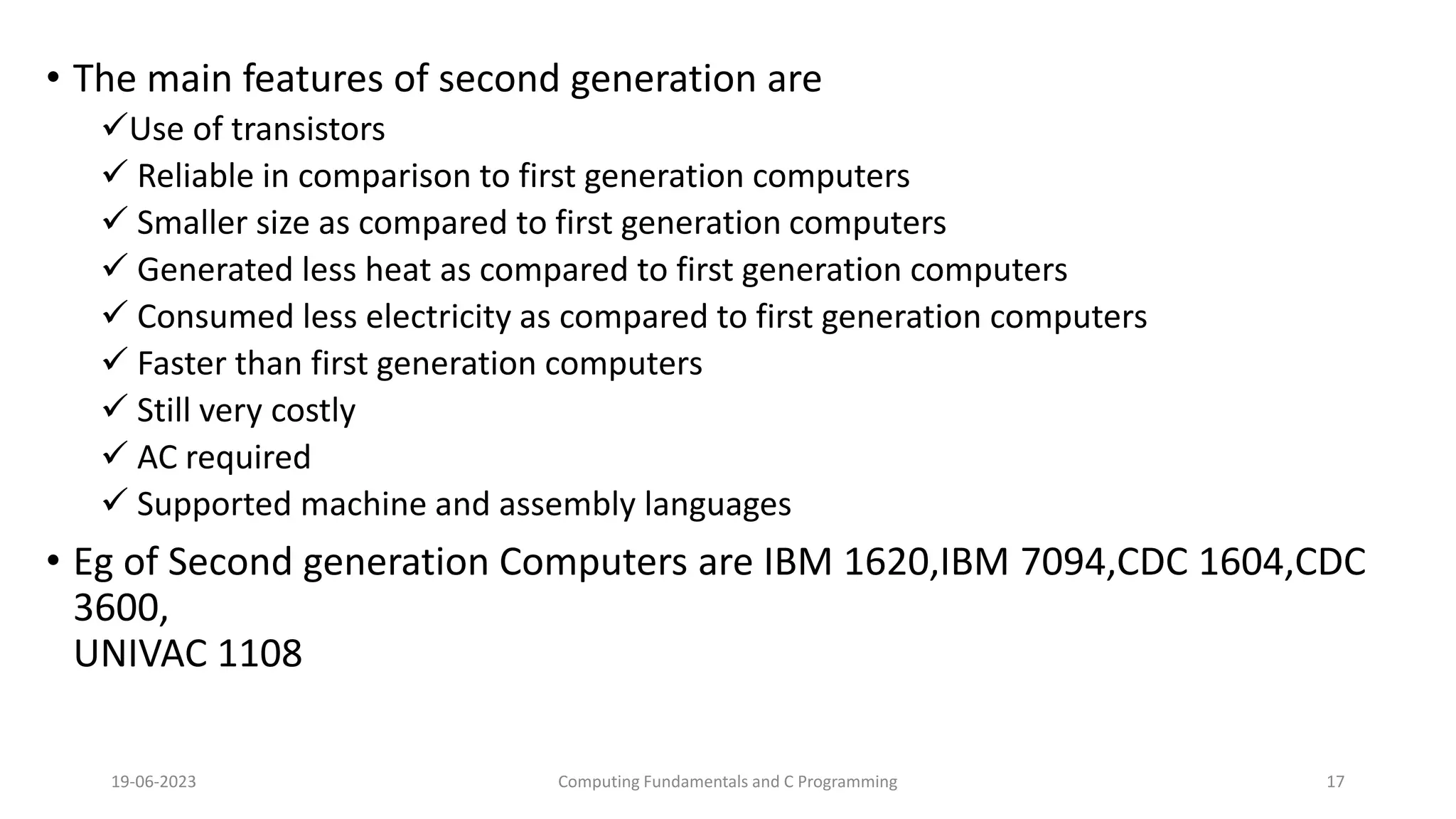 &bull; The main features of second generation are
Use of transistors
 Reliable in comparison to first generation computers
 Smaller size as compared to first generation computers
 Generated less heat as compared to first generation computers
 Consumed less electricity as compared to first generation computers
 Faster than first generation computers
 Still very costly
 AC required
 Supported machine and assembly languages
&bull; Eg of Second generation Computers are IBM 1620,IBM 7094,CDC 1604,CDC
3600,
UNIVAC 1108
19-06-2023 Computing Fundamentals and C Programming 17
 