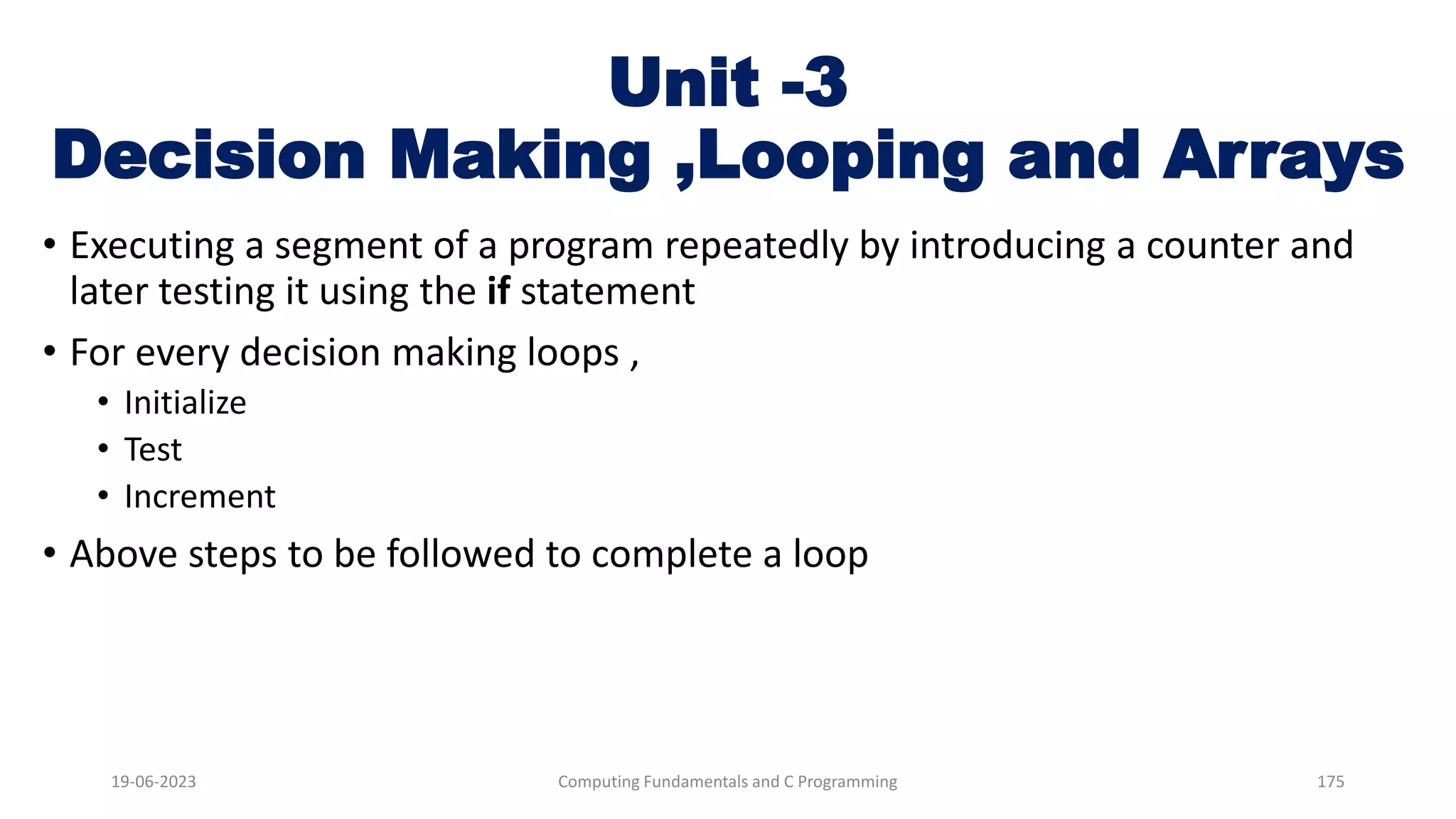 Unit -3
Decision Making ,Looping and Arrays
&bull; Executing a segment of a program repeatedly by introducing a counter and
later testing it using the if statement
&bull; For every decision making loops ,
&bull; Initialize
&bull; Test
&bull; Increment
&bull; Above steps to be followed to complete a loop
19-06-2023 Computing Fundamentals and C Programming 175
 