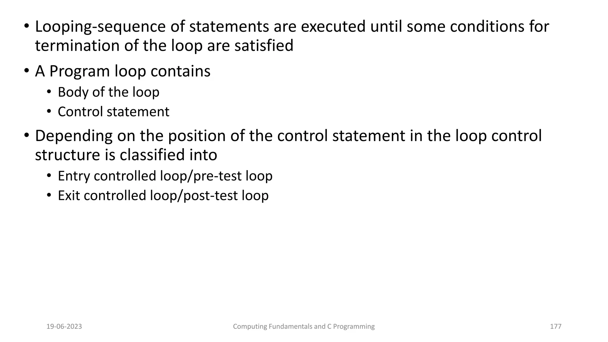 &bull; Looping-sequence of statements are executed until some conditions for
termination of the loop are satisfied
&bull; A Program loop contains
&bull; Body of the loop
&bull; Control statement
&bull; Depending on the position of the control statement in the loop control
structure is classified into
&bull; Entry controlled loop/pre-test loop
&bull; Exit controlled loop/post-test loop
19-06-2023 Computing Fundamentals and C Programming 177
 