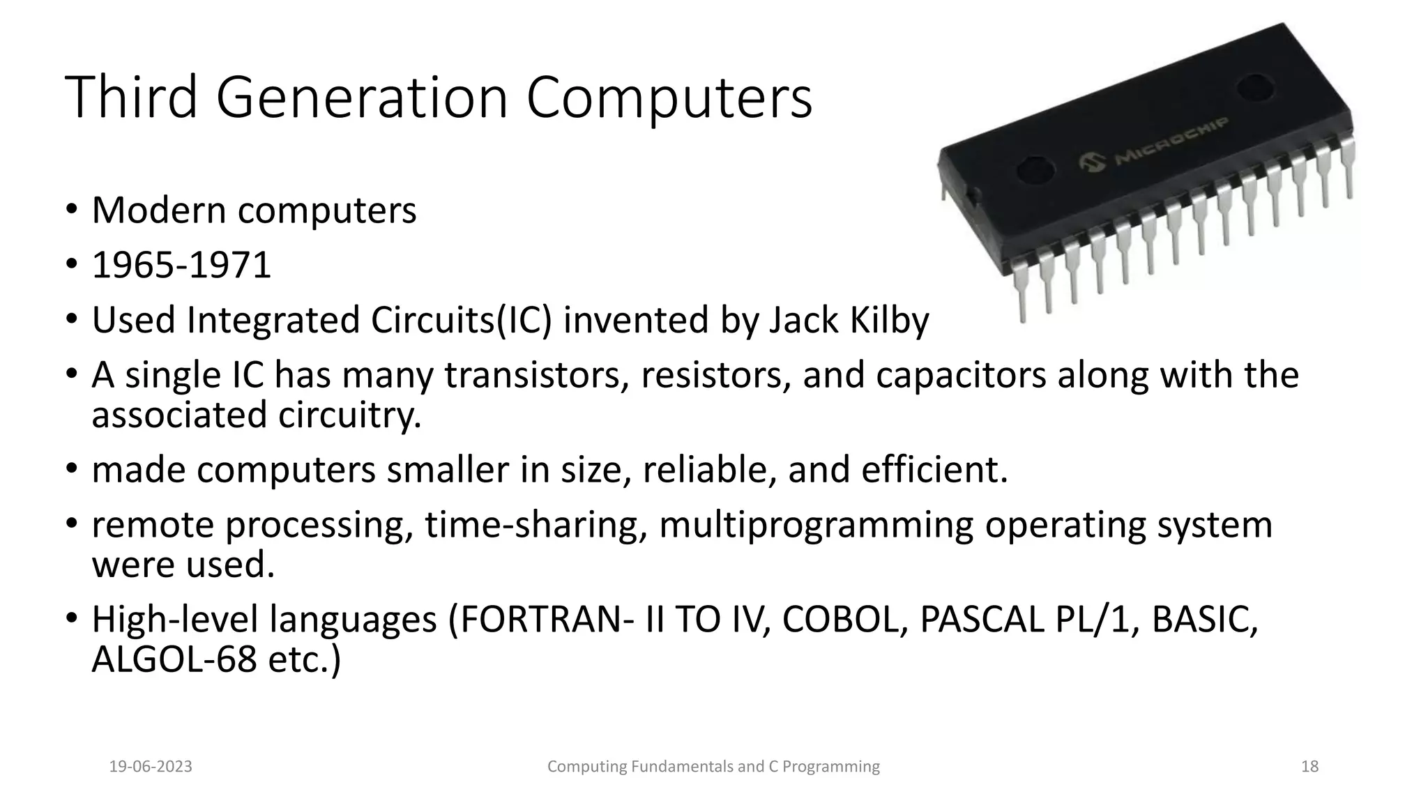 19-06-2023 Computing Fundamentals and C Programming 18
Third Generation Computers
&bull; Modern computers
&bull; 1965-1971
&bull; Used Integrated Circuits(IC) invented by Jack Kilby
&bull; A single IC has many transistors, resistors, and capacitors along with the
associated circuitry.
&bull; made computers smaller in size, reliable, and efficient.
&bull; remote processing, time-sharing, multiprogramming operating system
were used.
&bull; High-level languages (FORTRAN- II TO IV, COBOL, PASCAL PL/1, BASIC,
ALGOL-68 etc.)
 