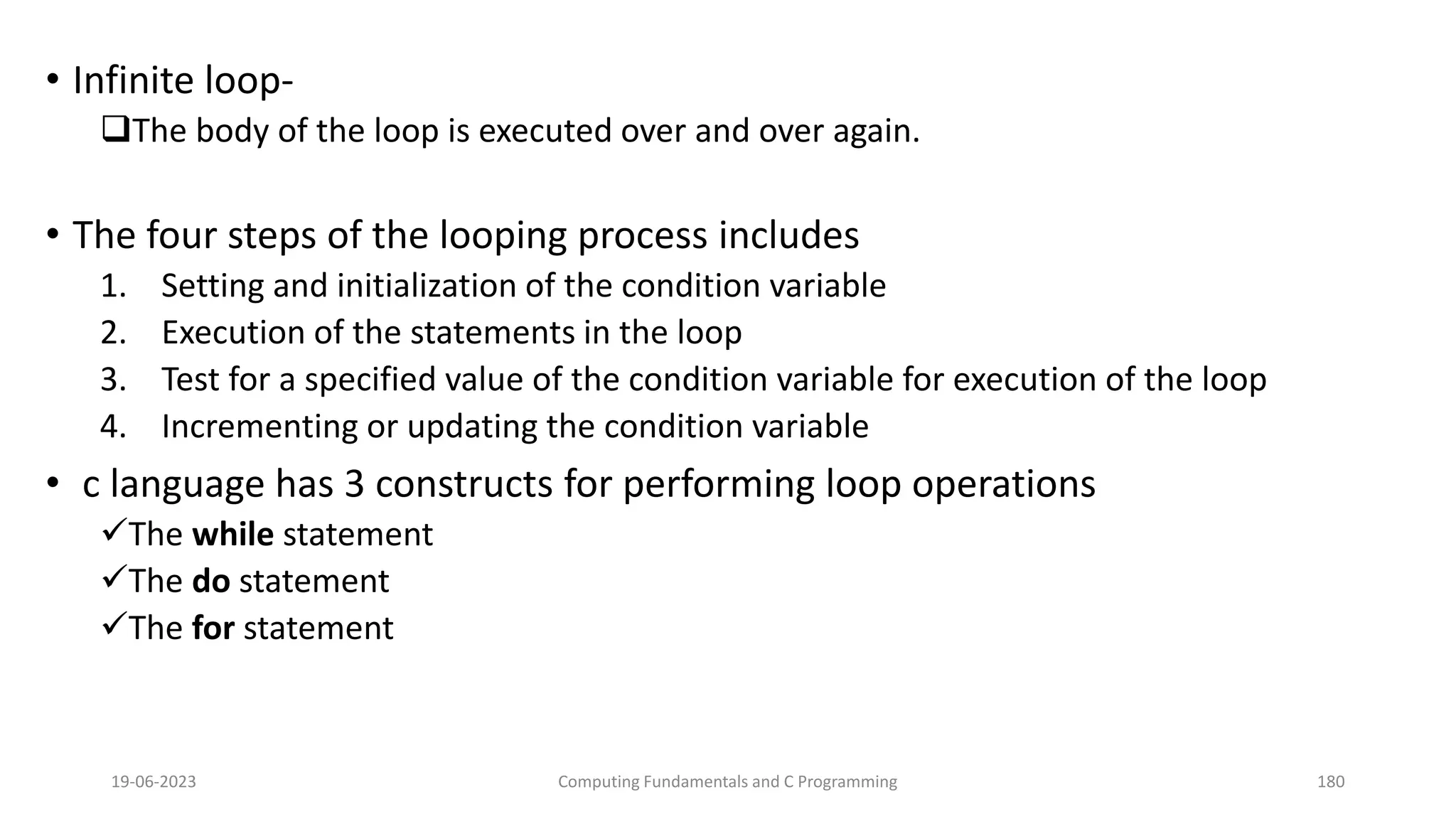 &bull; Infinite loop-
The body of the loop is executed over and over again.
&bull; The four steps of the looping process includes
1. Setting and initialization of the condition variable
2. Execution of the statements in the loop
3. Test for a specified value of the condition variable for execution of the loop
4. Incrementing or updating the condition variable
&bull; c language has 3 constructs for performing loop operations
The while statement
The do statement
The for statement
19-06-2023 Computing Fundamentals and C Programming 180
 
