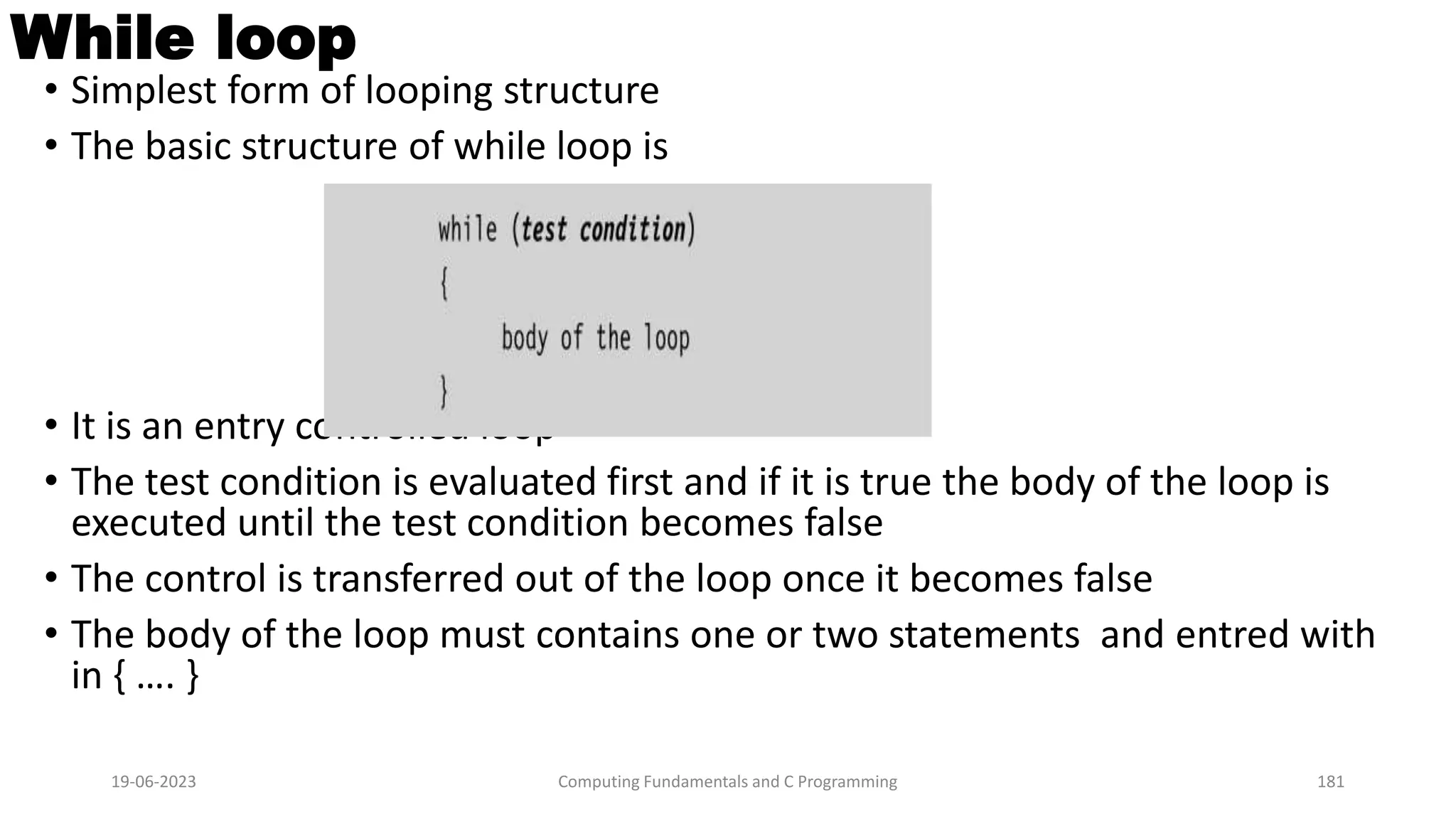 While loop
&bull; Simplest form of looping structure
&bull; The basic structure of while loop is
&bull; It is an entry controlled loop
&bull; The test condition is evaluated first and if it is true the body of the loop is
executed until the test condition becomes false
&bull; The control is transferred out of the loop once it becomes false
&bull; The body of the loop must contains one or two statements and entred with
in { &hellip;. }
19-06-2023 Computing Fundamentals and C Programming 181
 