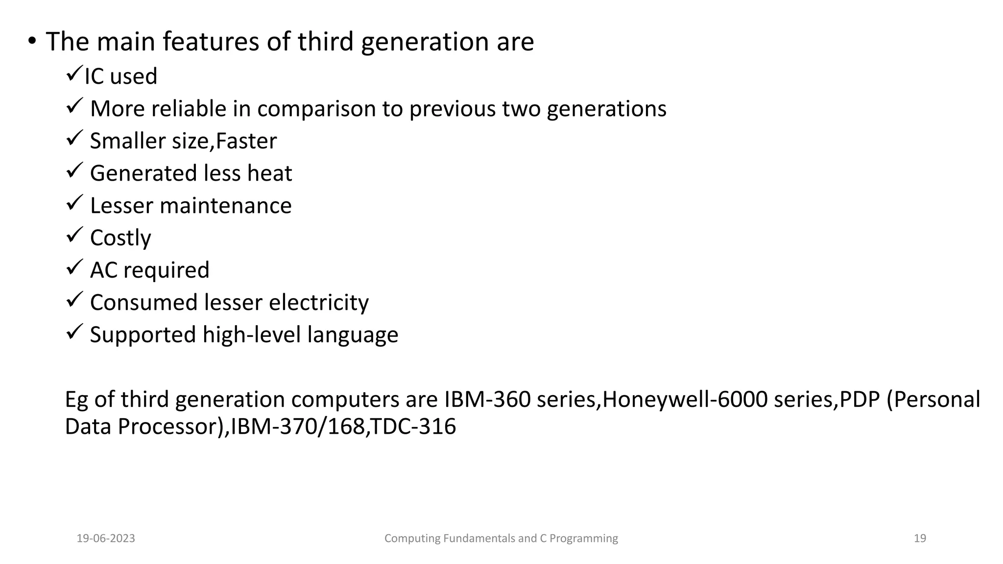 &bull; The main features of third generation are
IC used
 More reliable in comparison to previous two generations
 Smaller size,Faster
 Generated less heat
 Lesser maintenance
 Costly
 AC required
 Consumed lesser electricity
 Supported high-level language
Eg of third generation computers are IBM-360 series,Honeywell-6000 series,PDP (Personal
Data Processor),IBM-370/168,TDC-316
19-06-2023 Computing Fundamentals and C Programming 19
 
