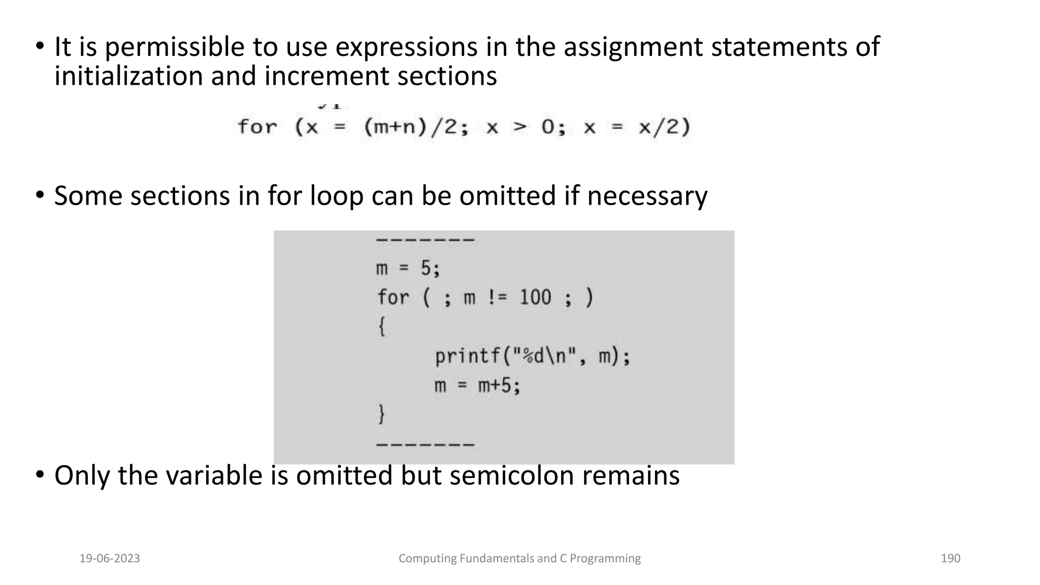&bull; It is permissible to use expressions in the assignment statements of
initialization and increment sections
&bull; Some sections in for loop can be omitted if necessary
&bull; Only the variable is omitted but semicolon remains
19-06-2023 Computing Fundamentals and C Programming 190
 