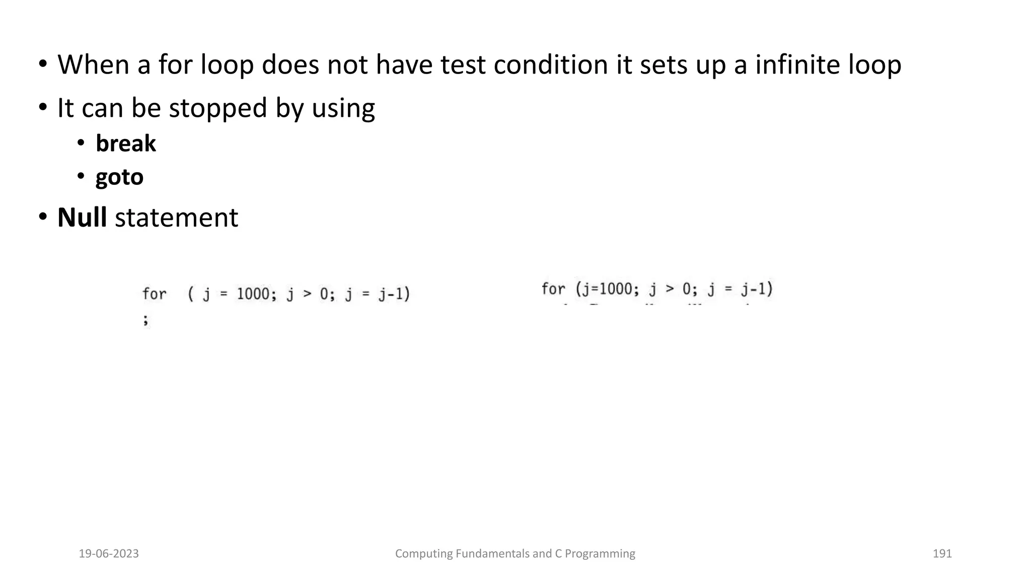 &bull; When a for loop does not have test condition it sets up a infinite loop
&bull; It can be stopped by using
&bull; break
&bull; goto
&bull; Null statement
19-06-2023 Computing Fundamentals and C Programming 191
 