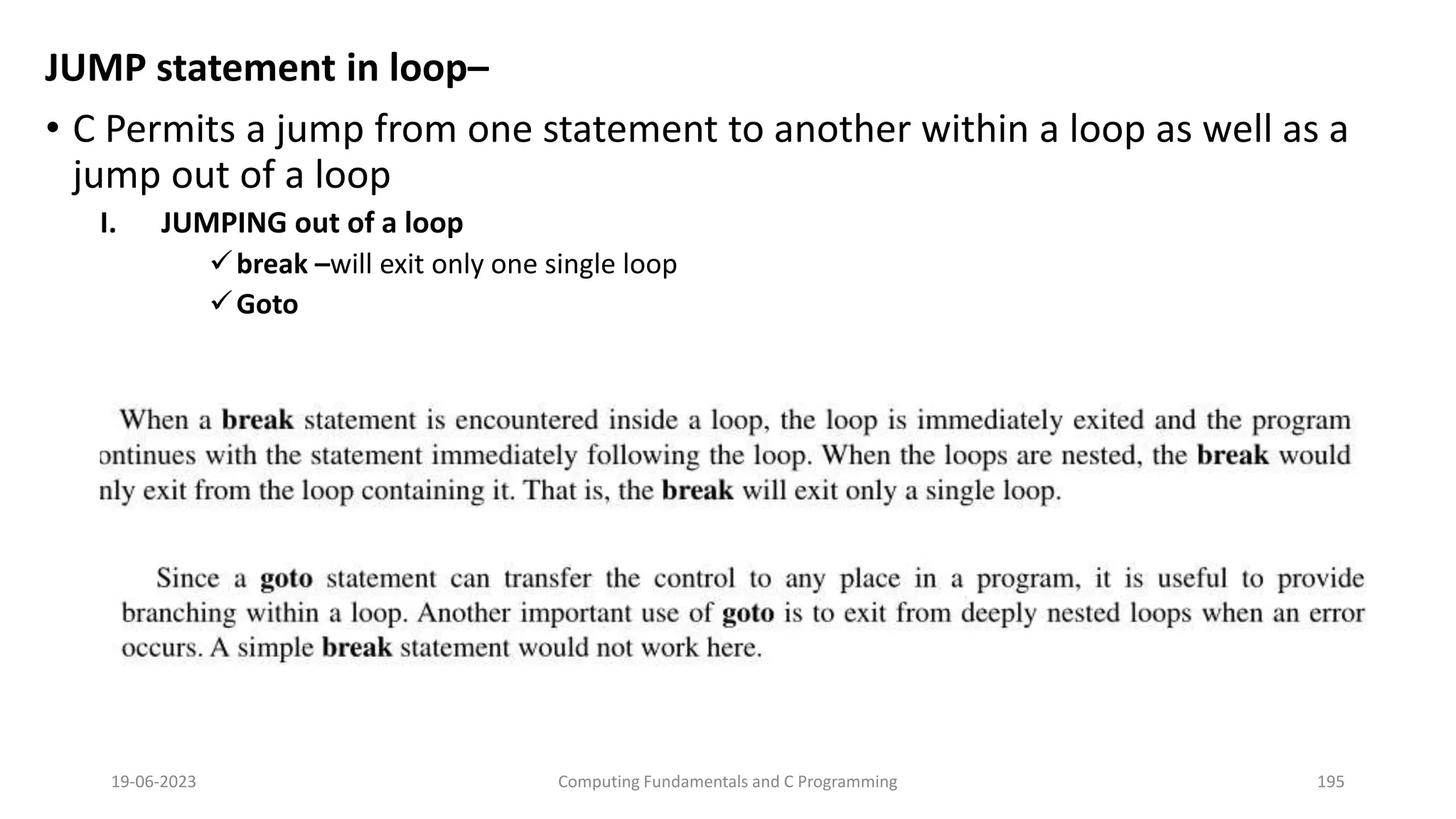 JUMP statement in loop&ndash;
&bull; C Permits a jump from one statement to another within a loop as well as a
jump out of a loop
I. JUMPING out of a loop
break &ndash;will exit only one single loop
Goto
19-06-2023 Computing Fundamentals and C Programming 195
 
