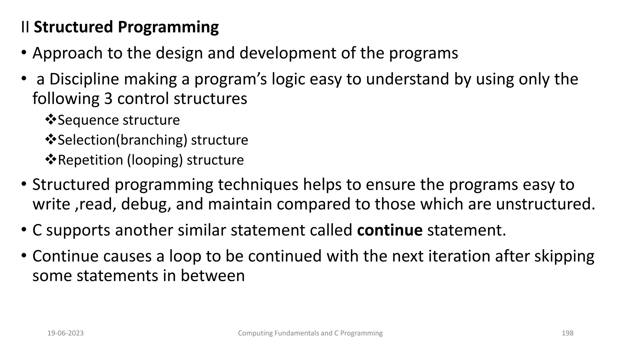 II Structured Programming
&bull; Approach to the design and development of the programs
&bull; a Discipline making a program&rsquo;s logic easy to understand by using only the
following 3 control structures
Sequence structure
Selection(branching) structure
Repetition (looping) structure
&bull; Structured programming techniques helps to ensure the programs easy to
write ,read, debug, and maintain compared to those which are unstructured.
&bull; C supports another similar statement called continue statement.
&bull; Continue causes a loop to be continued with the next iteration after skipping
some statements in between
19-06-2023 Computing Fundamentals and C Programming 198
 