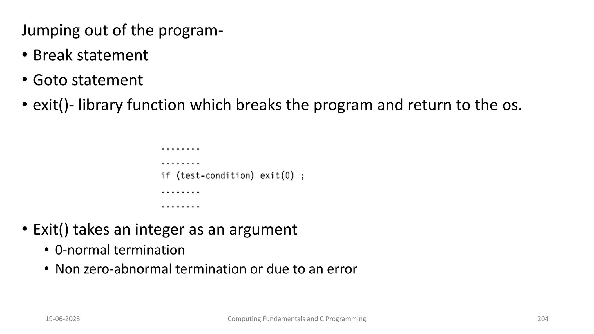 Jumping out of the program-
&bull; Break statement
&bull; Goto statement
&bull; exit()- library function which breaks the program and return to the os.
&bull; Exit() takes an integer as an argument
&bull; 0-normal termination
&bull; Non zero-abnormal termination or due to an error
19-06-2023 Computing Fundamentals and C Programming 204
 