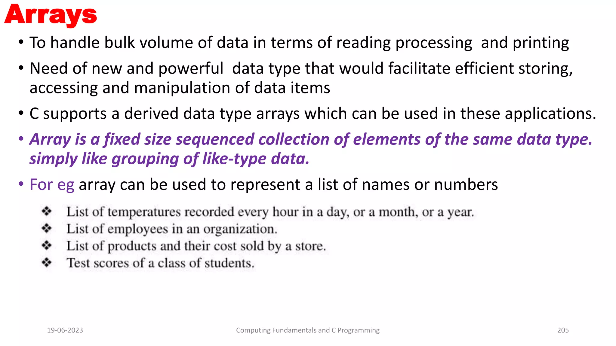 Arrays
&bull; To handle bulk volume of data in terms of reading processing and printing
&bull; Need of new and powerful data type that would facilitate efficient storing,
accessing and manipulation of data items
&bull; C supports a derived data type arrays which can be used in these applications.
&bull; Array is a fixed size sequenced collection of elements of the same data type.
simply like grouping of like-type data.
&bull; For eg array can be used to represent a list of names or numbers
19-06-2023 Computing Fundamentals and C Programming 205
 