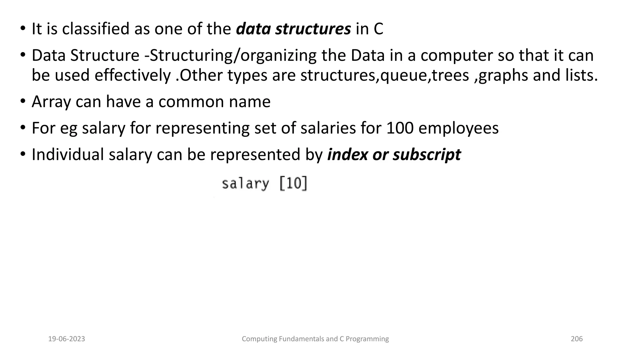 &bull; It is classified as one of the data structures in C
&bull; Data Structure -Structuring/organizing the Data in a computer so that it can
be used effectively .Other types are structures,queue,trees ,graphs and lists.
&bull; Array can have a common name
&bull; For eg salary for representing set of salaries for 100 employees
&bull; Individual salary can be represented by index or subscript
19-06-2023 Computing Fundamentals and C Programming 206
 