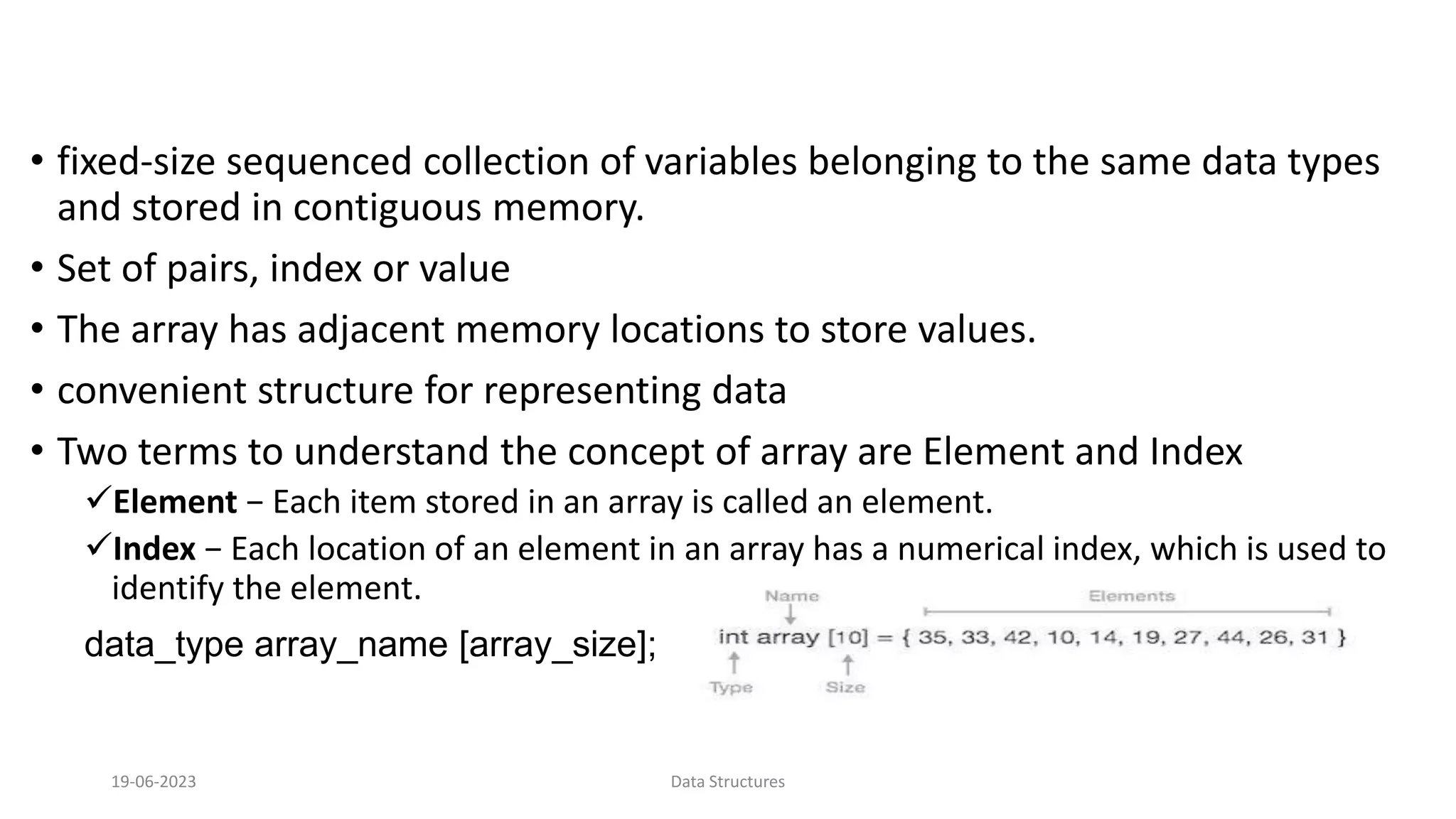 &bull; fixed-size sequenced collection of variables belonging to the same data types
and stored in contiguous memory.
&bull; Set of pairs, index or value
&bull; The array has adjacent memory locations to store values.
&bull; convenient structure for representing data
&bull; Two terms to understand the concept of array are Element and Index
Element &minus; Each item stored in an array is called an element.
Index &minus; Each location of an element in an array has a numerical index, which is used to
identify the element.
data_type array_name [array_size];
19-06-2023 Data Structures
 