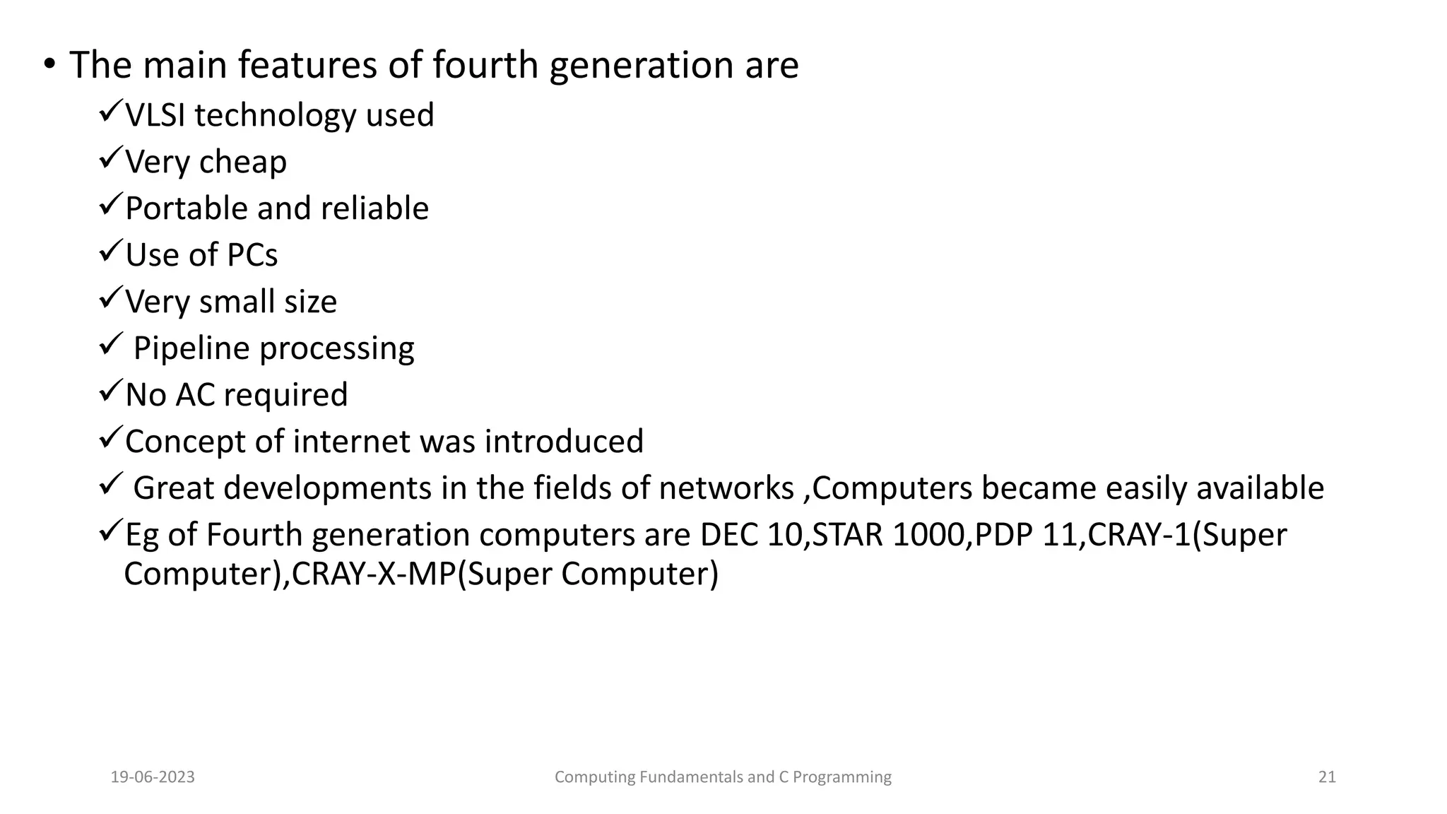 &bull; The main features of fourth generation are
VLSI technology used
Very cheap
Portable and reliable
Use of PCs
Very small size
 Pipeline processing
No AC required
Concept of internet was introduced
 Great developments in the fields of networks ,Computers became easily available
Eg of Fourth generation computers are DEC 10,STAR 1000,PDP 11,CRAY-1(Super
Computer),CRAY-X-MP(Super Computer)
19-06-2023 Computing Fundamentals and C Programming 21
 