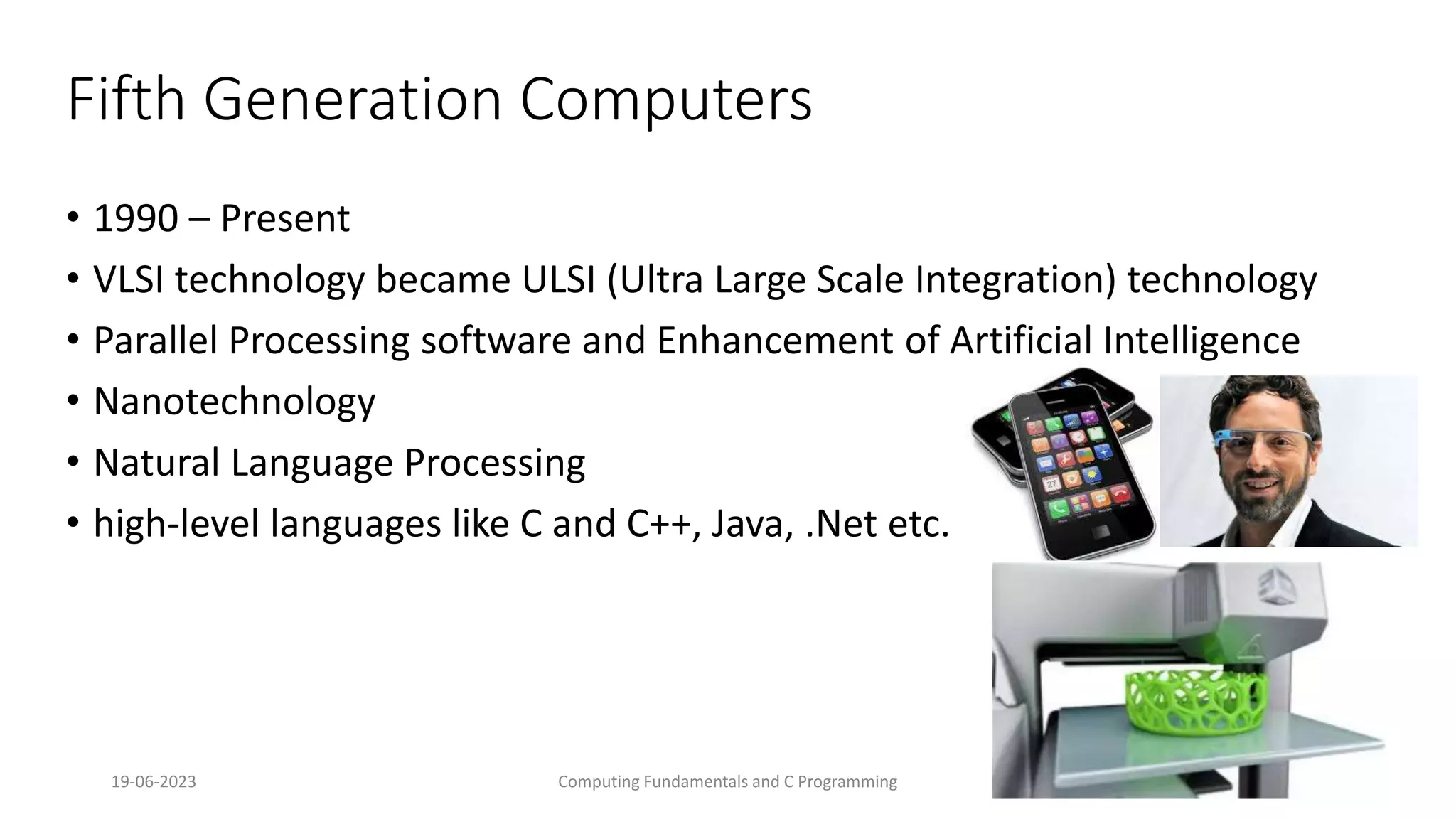 19-06-2023 Computing Fundamentals and C Programming 22
Fifth Generation Computers
&bull; 1990 &ndash; Present
&bull; VLSI technology became ULSI (Ultra Large Scale Integration) technology
&bull; Parallel Processing software and Enhancement of Artificial Intelligence
&bull; Nanotechnology
&bull; Natural Language Processing
&bull; high-level languages like C and C++, Java, .Net etc.
 