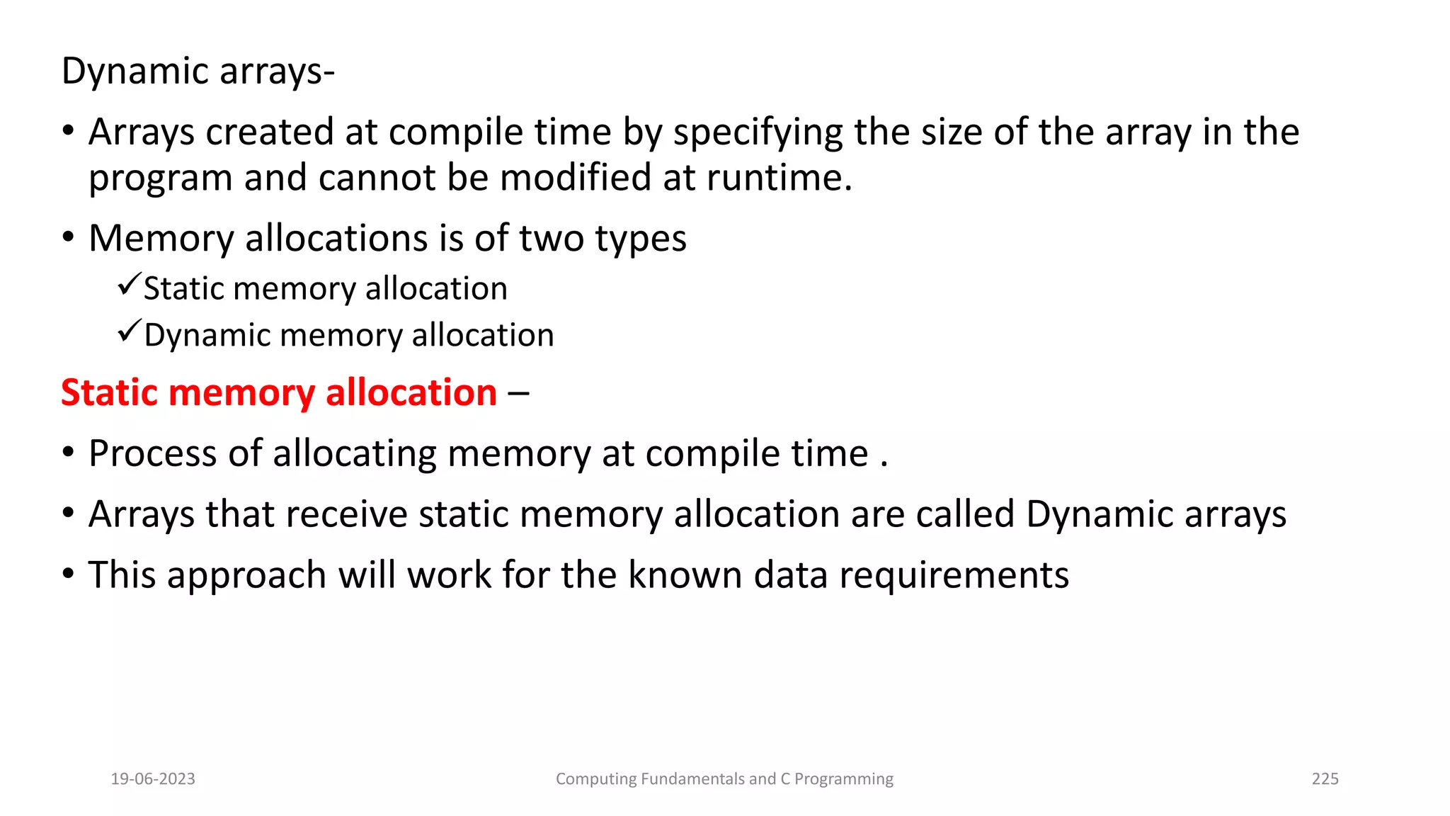 Dynamic arrays-
&bull; Arrays created at compile time by specifying the size of the array in the
program and cannot be modified at runtime.
&bull; Memory allocations is of two types
Static memory allocation
Dynamic memory allocation
Static memory allocation &ndash;
&bull; Process of allocating memory at compile time .
&bull; Arrays that receive static memory allocation are called Dynamic arrays
&bull; This approach will work for the known data requirements
19-06-2023 Computing Fundamentals and C Programming 225
 