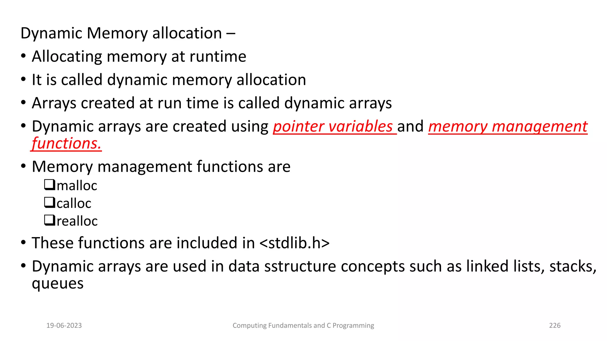 Dynamic Memory allocation &ndash;
&bull; Allocating memory at runtime
&bull; It is called dynamic memory allocation
&bull; Arrays created at run time is called dynamic arrays
&bull; Dynamic arrays are created using pointer variables and memory management
functions.
&bull; Memory management functions are
malloc
calloc
realloc
&bull; These functions are included in <stdlib.h>
&bull; Dynamic arrays are used in data sstructure concepts such as linked lists, stacks,
queues
19-06-2023 Computing Fundamentals and C Programming 226
 