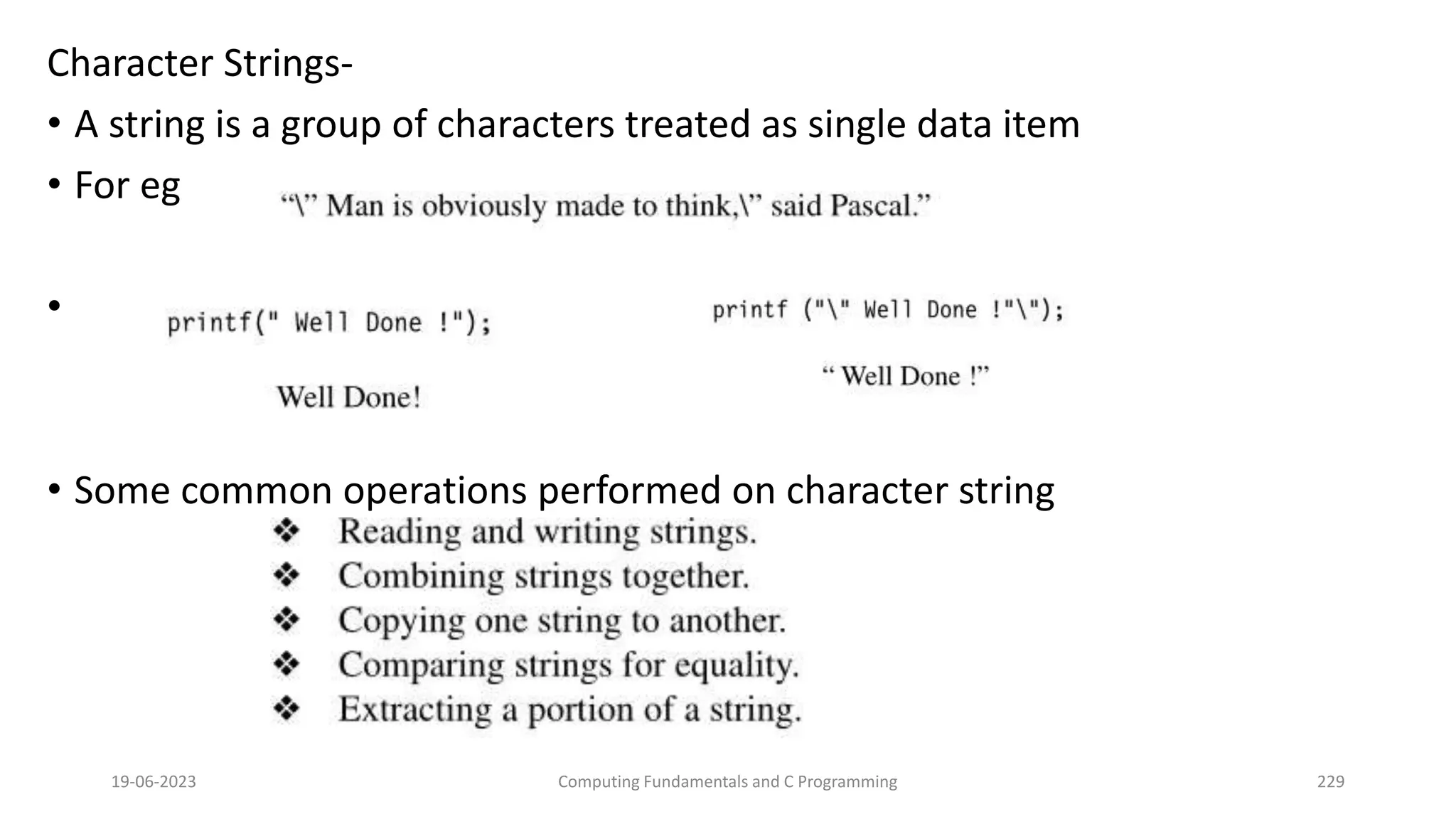 Character Strings-
&bull; A string is a group of characters treated as single data item
&bull; For eg
&bull;
&bull; Some common operations performed on character string
19-06-2023 Computing Fundamentals and C Programming 229
 