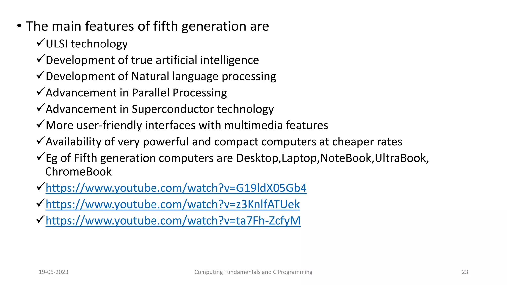 &bull; The main features of fifth generation are
ULSI technology
Development of true artificial intelligence
Development of Natural language processing
Advancement in Parallel Processing
Advancement in Superconductor technology
More user-friendly interfaces with multimedia features
Availability of very powerful and compact computers at cheaper rates
Eg of Fifth generation computers are Desktop,Laptop,NoteBook,UltraBook,
ChromeBook
https://www.youtube.com/watch?v=G19ldX05Gb4
https://www.youtube.com/watch?v=z3KnlfATUek
https://www.youtube.com/watch?v=ta7Fh-ZcfyM
19-06-2023 Computing Fundamentals and C Programming 23
 