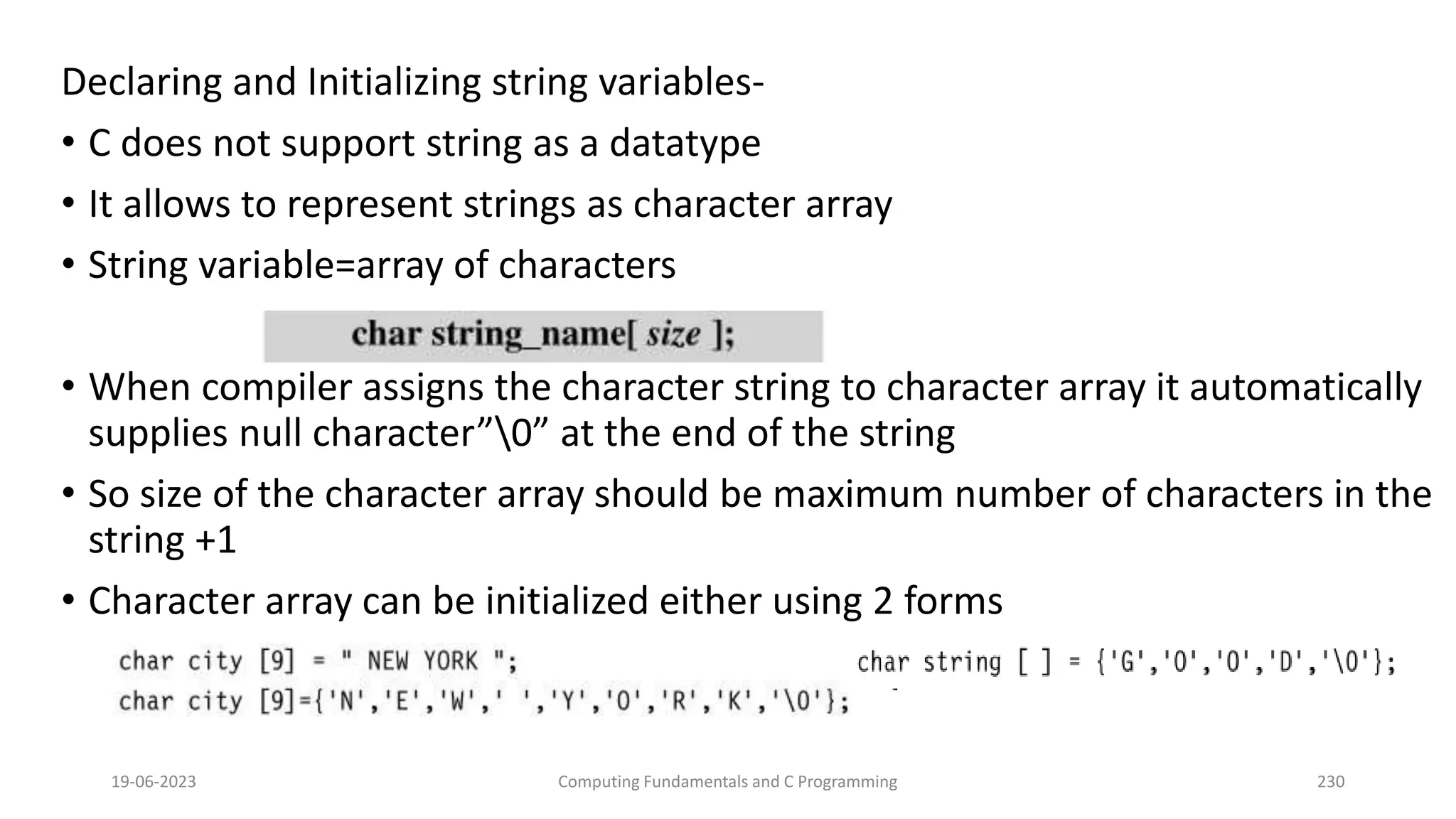 Declaring and Initializing string variables-
&bull; C does not support string as a datatype
&bull; It allows to represent strings as character array
&bull; String variable=array of characters
&bull; When compiler assigns the character string to character array it automatically
supplies null character&rdquo;0&rdquo; at the end of the string
&bull; So size of the character array should be maximum number of characters in the
string +1
&bull; Character array can be initialized either using 2 forms
19-06-2023 Computing Fundamentals and C Programming 230
 